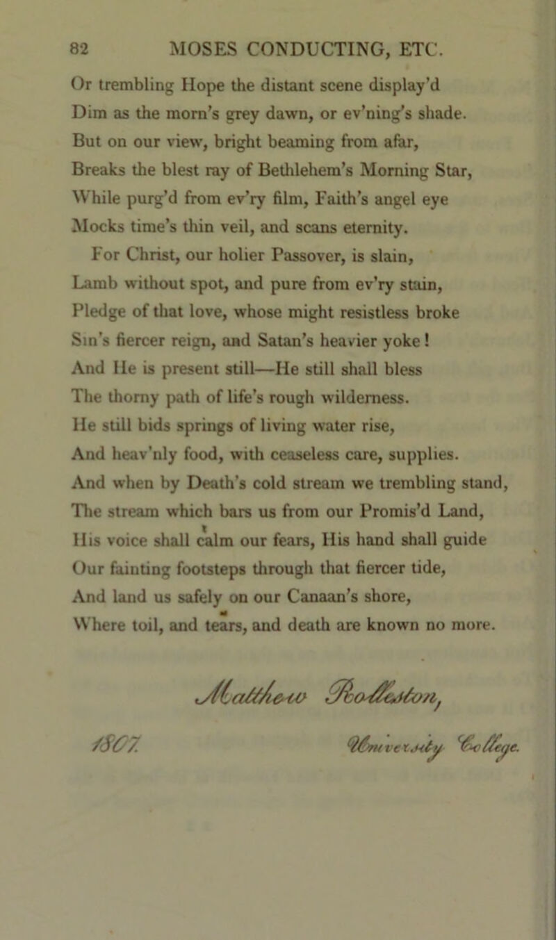 Or trembling Hope the distant scene display’d Dim as the mom’s grey dawn, or ev’ning’s shade. But on our view, bright beaming from afar. Breaks the blest ray of Betlilehem’s Morning Star, While purg’d from ev’ry film. Faith’s angel eye blocks time’s thin veil, and scans eternity. For Christ, our holier Passover, is slain. Lamb without spot, and pure from ev’ry stain, Pledge of tliat love, whose might resistless broke Sin’s fiercer reign, and Satan’s heavier yoke! And He is present still—He still shall bless The thorny path of life’s rough wilderness. He still bids springs of living water rise. And heav’niy food, with ceaseless care, supplies. And when by Death’s cold stream we trembling stand, The stream which bars us from our Promis’d Land, His voice shall calm our fears. His hand shall guide Our fainting footsteps through that fiercer tide, And land us safely on our Canaan’s shore, Where toil, and tears, and death are known no more.