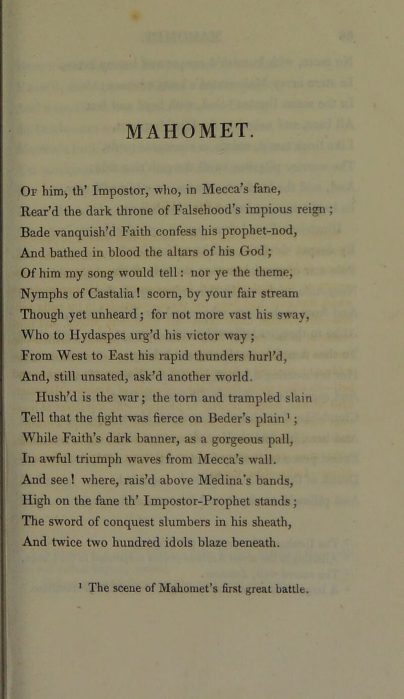 Or him, th’ Impostor, who, in Mecca’s fane, Rear’d the dark throne of Falsehood’s impious reign Bade vanquish’d Faith confess his prophet-nod, And bathed in blood the altars of his God ; Of him my song would tell: nor ye the theme. Nymphs of Castalia! scorn, by your fair stream Though yet unheard; for not more vast his sway. Who to Hydaspes urg’d his victor way; From West to East his rapid thunders hurl’d. And, still unsated, ask’d another world. Hush’d is the war; the torn and trampled slain Tell that the fight was fierce on Beder’s plain'; While Faith’s dark banner, as a gorgeous pall. In awful triumph waves from Mecca’s wall. And see! where, rais’d above Medina’s bands. High on the fane th’ Impostor-Prophet stands; The sword of conquest slumbers in his sheath. And twice two hundred idols blaze beneath. ‘ The scene of Mahomet’s first great battle.