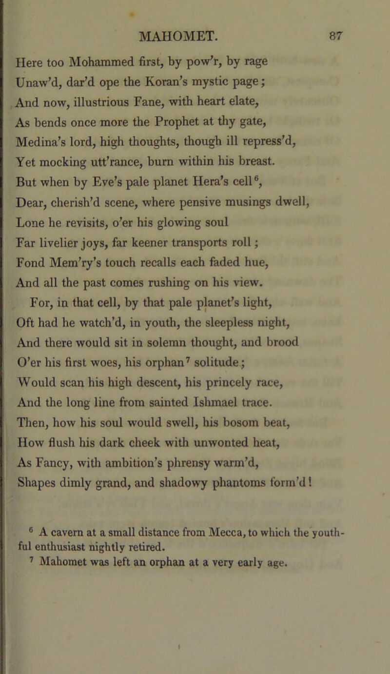 Here too Mohammed first, by pow'r, by rage Unaw’d, dar’d ope the Koran’s mystic page; And now, illustrious Fane, with heart elate, As bends once more the Prophet at thy gate, Medina’s lord, high thoughts, though ill repress’d. Yet mocking utt’ranee, bum within his breast. But when by Eve’s pale planet Hera’s cell®. Dear, cherish’d scene, where pensive musings dwell, Lone he revisits, o’er his glowing soul Far livelier joys, far keener transports roll; Fond Mem’ry’s touch recalls each feded hue. And all the past comes rushing on his view. For, in that cell, by that pale planet’s light. Oft had he watch’d, in youth, the sleepless night. And there would sit in solemn thought, and brood O’er his first woes, his orphan^ solitude ; Would scan his high descent, his princely race. And the long line from sainted Ishmael trace. Tlien, how his soul would swell, his bosom beat. How flush his dark cheek with unwonted heat. As Fancy, with ambition’s phrensy warm’d. Shapes dimly grand, and shadowy phantoms form’d! ® A cavern at a small distance from Mecca, to whicli the youth- ful enthusiast nightly retired. Mahomet was left an orphan at a very early age.