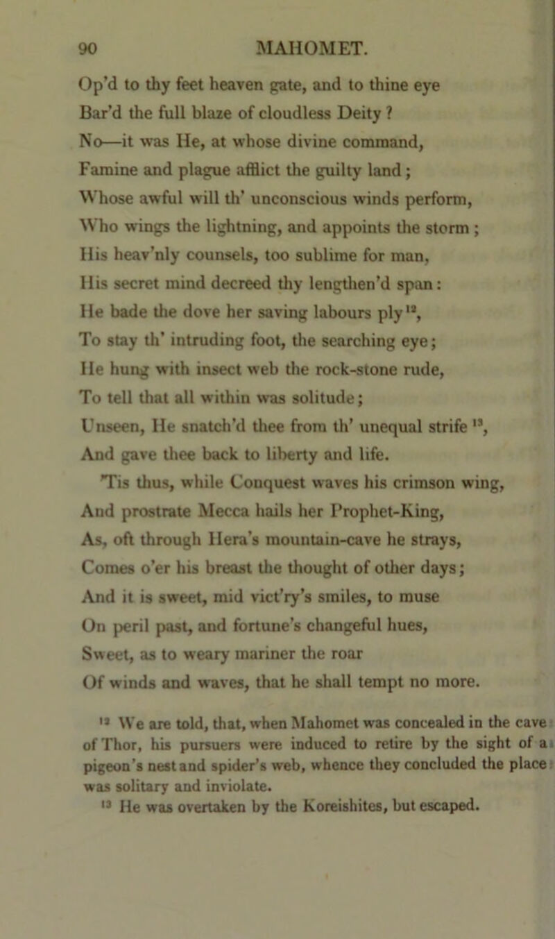 Op’d to thy feet heaven gate, and to thine eye Bar’d the full blaze of cloudless Deity ? No—it was He, at whose divine command, Famine and plague afflict the guilty land; Whose awful will th’ unconscious winds perform. Who wings the lightning, and appoints the storm; His heav’nly counsels, too sublime for man, His secret mind decreed thy lengtlien’d span: He bade the dove her saving labours ply'*, To stay th’ intruding foot, tlie searching eye; He hung with insect web the rock-stone rude. To tell that all within was solitude; Unseen, He snatch’d thee from th’ unequal strife '*, And gave tliee back to liberty and life. Tis thus, while Conquest waves his crimson wing. And prostrate Mecca hails her I*rophet-King, As. of\ through Hera’s mountain-cave he strays. Comes o’er his breast the thought of other days; ^Vnd it is sweet, mid vict’ry’s smiles, to muse On peril past, and fortune’s changeful hues. Sweet, as to weary mariner the roar Of winds and waves, that he shall tempt no more. '* We are told, that, when Mahomet was concealed in the cave of Thor, his pursuers were induced to retire by the sight of ai pigeon's nest and spider’s web, whence they concluded the place! was solitary and inviolate. He was overtaken by the Koreishites, but escaped.