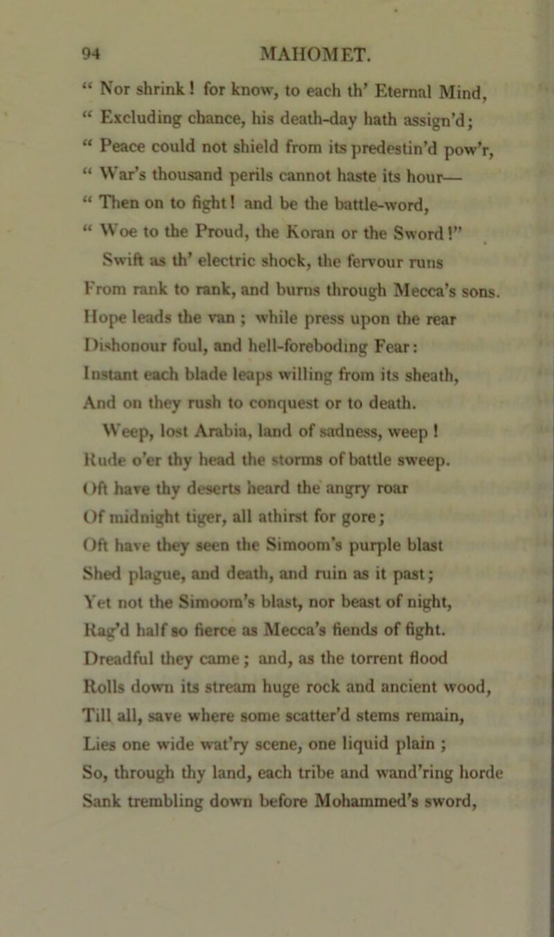 “ Nor shrink! for know, to each th’ Eternal Mind, “ Excluding chance, his death-day hath assign’d; “ Peace could not shield from its predestin’d pow’r, “ War’s thousand perils cannot haste its hour—  Then on to fight! and be the battle-word, “ Woe to the Proud, the Koran or the Sword 1” Swift as th’ electric shock, the fervour runs From rank to rank, and bums through Mecca’s sons. Hope leads the van ; while press upon the rear Dishonour foul, and hell-foreboding Fear: Instant each blade leaps willing from its sheath, And on they rush to conquest or to death. Weep, lost Arabia, land of sadness, weep ! Rude o’er thy head the storms of battle sweep. ()ft have thy deserts heard the angry roar Of midnight tiger, all athirst for gore; Oft have they seen the Simoom’s purple blast Shed plague, and death, and ruin as it past; Yet not the Simoom’s blast, nor beast of night. Rag’d half so fierce as Mecca’s fiends of fight. Dreadful they came; and, as the torrent flood Rolls down its stream huge rock and ancient wood. Till all, save where some scatter’d stems remain. Lies one wide wat’ry scene, one liquid plain ; So, through thy land, each tribe and wand’ring horde Sank trembling down before Mohammed’s sword.