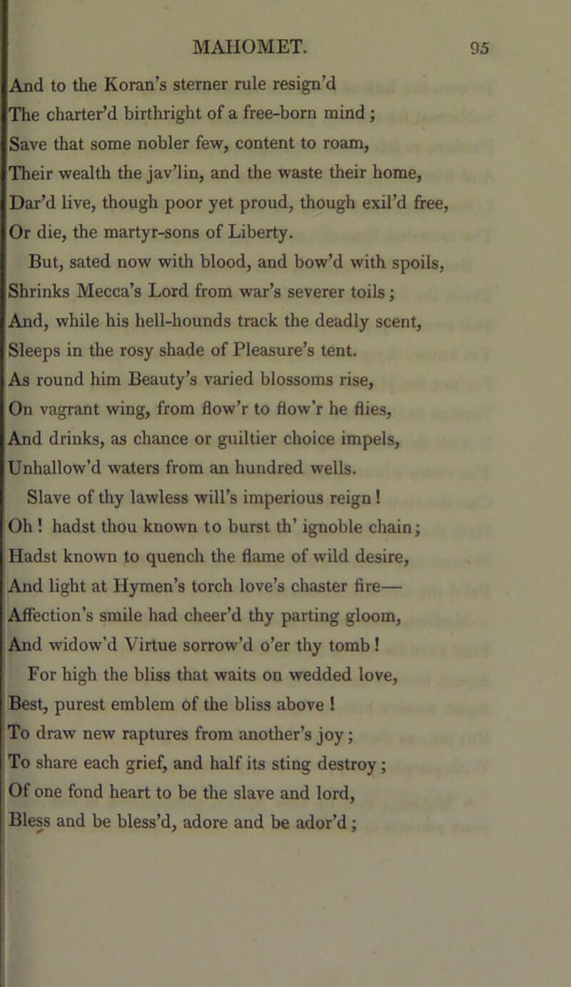 And to the Koran’s sterner rule resign’d The charter’d birthright of a free-born mind; Save that some nobler few, content to roam, Their wealth the jav’lin, and the waste their home, Dar’d live, though poor yet proud, though exil’d free, Or die, the martyr-sons of Liberty. But, sated now with blood, and bow’d with spoils. Shrinks Mecca’s Lord from war’s severer toils; And, while his hell-hounds track the deadly scent. Sleeps in the rosy shade of Pleasure’s tent. As round him Beauty’s varied blossoms rise. On vagrant wing, from flow’r to flow’r he flies. And drinks, as chance or guiltier choice impels. Unhallow’d waters from an hundred wells. Slave of tliy lawless will’s imperious reign! Oh! hadst thou known to burst th’ ignoble chain; Hadst known to quench the flame of wild desire. And light at Hymen’s torch love’s chaster fire— Affection’s smile had cheer’d thy parting gloom. And widow’d Virtue sorrow’d o’er thy tomb! For high the bliss that waits on wedded love. Best, purest emblem of the bliss above ! To draw new raptures from another’s joy; To share each grief, and half its sting destroy; Of one fond heart to be the slave and lord. Bless and be bless’d, adore and be ador’d;