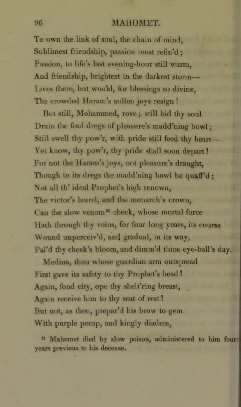 To own the link of soul, the chain of mind, Sublimest friendship, passion most refin’d; Passion, to life’s last evening-hour still warm. And friendship, brightest in the darkest storm— Lives tliere, but would, for blessings so divine, 'The crowded Haram’s sullen joys resign ! But still, Mohammed, rove; still bid tliy soul Drain tlie foul dregs of pleasure’s madd’ning bowl; Still swell thy pow’r, willi pride still feed thy heart— Yet know, thy pow’r, thy pride shall soon depart! For not the llaram’s joys, not pleasure's draught. Though to its dregs the madd’ning bowl be quaff’d; Not all th’ ideal Prophet’s high renown. The victor’s laurel, and the monarch’s crown. Can the slow venom*' check, whose mortal force Haili through thy veins, for four long years, its course Wound unperceiv’d, and gradual, in its way. Pal’d thy cheek’s bloom, and dimm’d tliine eye-ball’s day. Medina, thou whose guardian arm outspread First gave its safety to thy Prophet’s head ! Again, fond city, ope thy shelt’ring breast. Again receive him to thy seat of rest! But not, as then, prepar’d his brow to gem With purple pomp, and kingly diadem, ** Mahomet died by slow poison, administered to him four: yean previous to his decease.