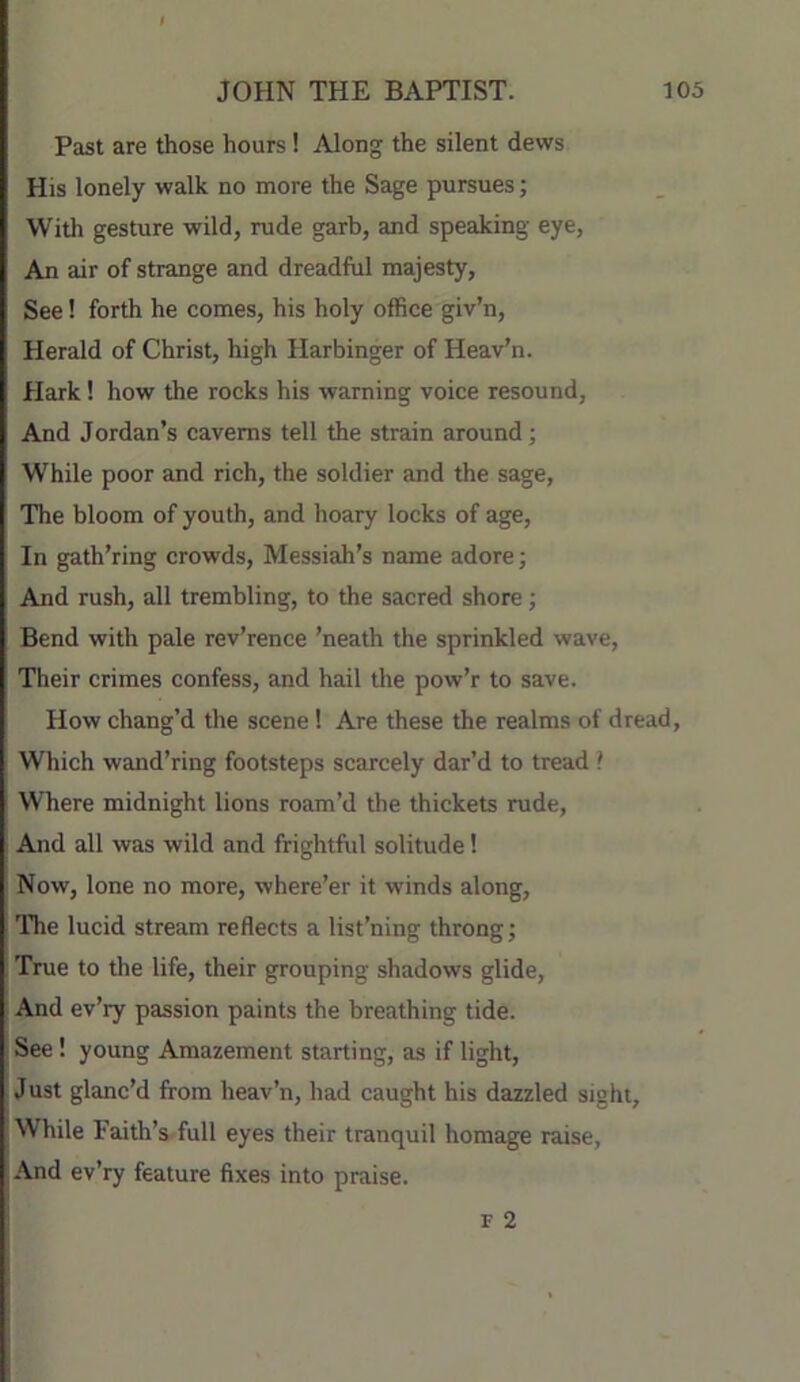 Past are those hours! Along the silent dews His lonely walk no more the Sage pursues; With gesture wild, rude garb, and speaking eye. An air of strange and dreadful majesty. See! forth he comes, his holy office giv’n. Herald of Christ, high Harbinger of Heav’n. Hark! how the rocks his warning voice resound. And Jordan’s caverns tell the strain around; While poor and rich, the soldier and the sage, The bloom of youth, and hoary locks of age. In gath’ring crowds, Messiah’s name adore; And rush, all trembling, to the sacred shore; Bend with pale rev’rence ’neath the sprinkled wave. Their crimes confess, and hail the pow’r to save. How chang’d the scene 1 Are these the realms of dread. Which wand’ring footsteps scarcely dar’d to tread f Where midnight lions roam’d the thickets rude. And all was wild and frightful solitude 1 Now, lone no more, where’er it winds along. The lucid stream reflects a list’ning throng; True to the life, their grouping shadows glide. And ev’ry passion paints the breathing tide. See ! young Amazement starting, as if light. Just glanc’d from heav’n, had caught his dazzled sight. While Faith’s full eyes their tranquil homage raise, And ev’ry feature fixes into praise. F 2