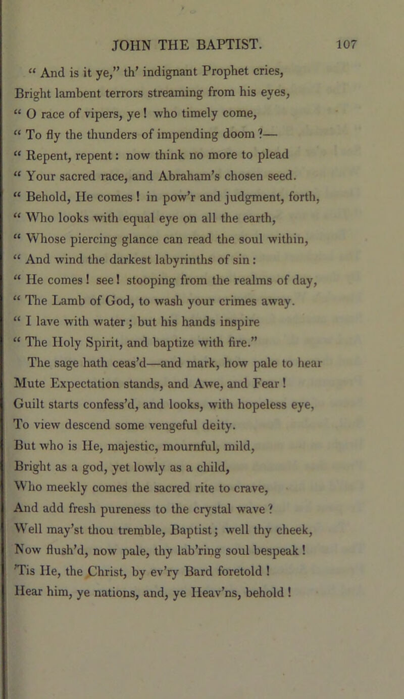 “ And is it ye,” th’ indignant Prophet cries, Bright lambent terrors streaming from his eyes, “ O race of vipers, ye! who timely come, “ To fly the thunders of impending doom ?— “ Repent, repent; now think no more to plead “ Your sacred race, and Abraham’s chosen seed. “ Behold, He comes ! in pow’r and judgment, forth, “ WTio looks with equal eye on all the earth, “ Whose piercing glance can read the soul within, “ And wind the darkest labyrinths of sin : “ He comes! see! stooping from the realms of day, “ The Lamb of God, to wash your crimes away. “ I lave with water; but his hands inspire “ The Holy Spirit, and baptize with fire.” The sage hath ceas’d—and mark, how pale to hear Mute Expectation stands, and Awe, and Fear! Guilt starts confess’d, and looks, with hopeless eye, To view descend some vengeful deity. But who is He, majestic, mournful, mild. Bright as a god, yet lowly as a child. Who meekly comes the sacred rite to crave. And add fresh pureness to the crystal wave ? Well may’st tliou tremble. Baptist; well thy cheek. Now flush’d, now pale, thy lab’ring soul bespeak! ’Tis He, the Ghrist, by ev’ry Bard foretold ! Hear him, ye nations, and, ye Heav’ns, behold !