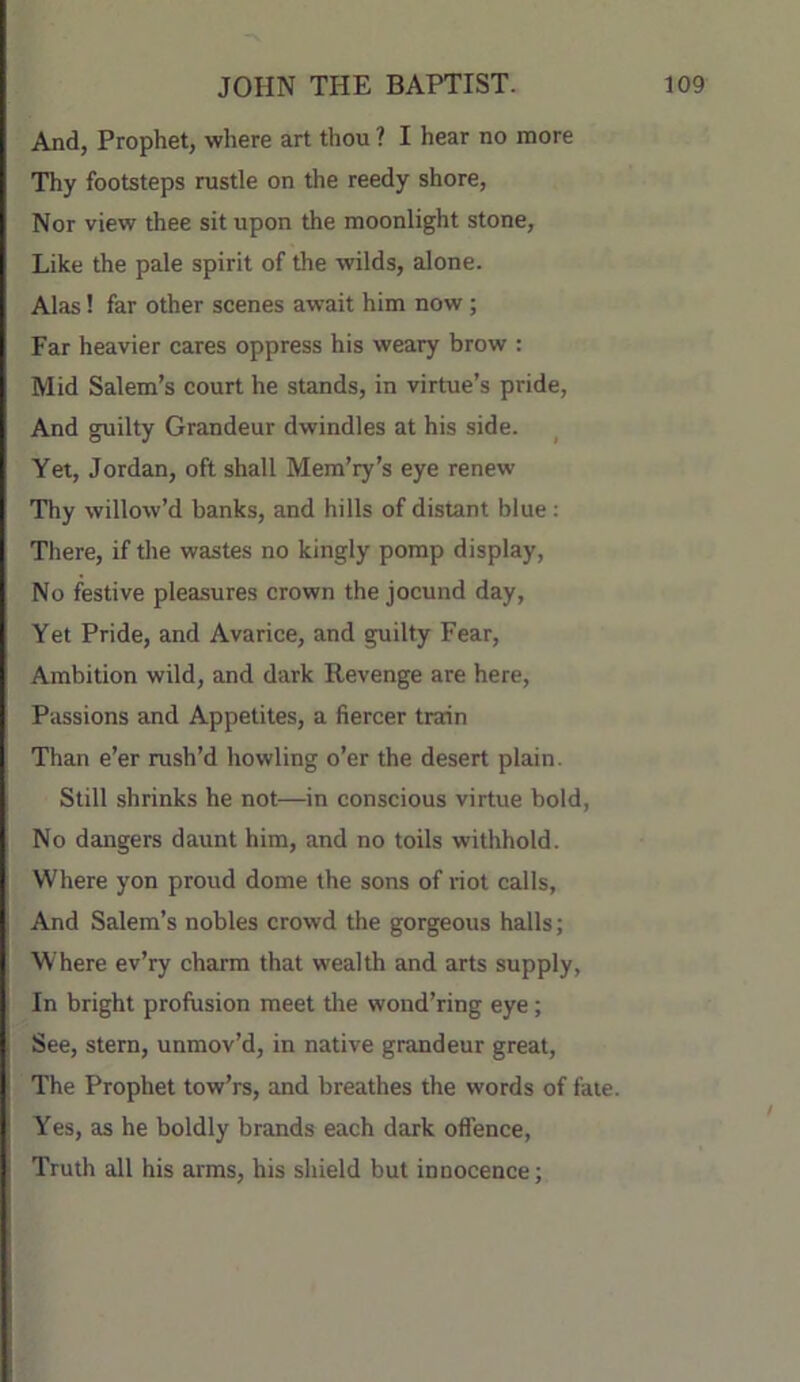 And, Prophet, where art thou ? I hear no more Thy footsteps rustle on the reedy shore. Nor view thee sit upon the moonlight stone. Like the pale spirit of the wilds, alone. Alas! far other scenes await him now; Far heavier cares oppress his weary brow : Mid Salem’s court he stands, in virtue’s pride. And guilty Grandeur dwindles at his side. Yet, Jordan, oft shall Mem’ry’s eye renew Thy willow’d banks, and hills of distant blue; There, if tlie wastes no kingly pomp display. No festive pleasures crown the jocund day. Yet Pride, and Avarice, and guilty Fear, Ambition wild, and dark Revenge are here. Passions and Appetites, a fiercer train Than e’er rush’d howling o’er the desert plain. Still shrinks he not—in conscious virtue bold, No dangers daunt him, and no toils withhold. Where yon proud dome the sons of riot calls, And Salem’s nobles crowd the gorgeous halls; Where ev’ry charm that wealth and arts supply. In bright profusion meet the wond’ring eye; See, stern, unmov’d, in native grandeur great. The Prophet tow’rs, and breathes the words of fate. Yes, as he boldly brands each dark offence. Truth all his arms, his shield but innocence;