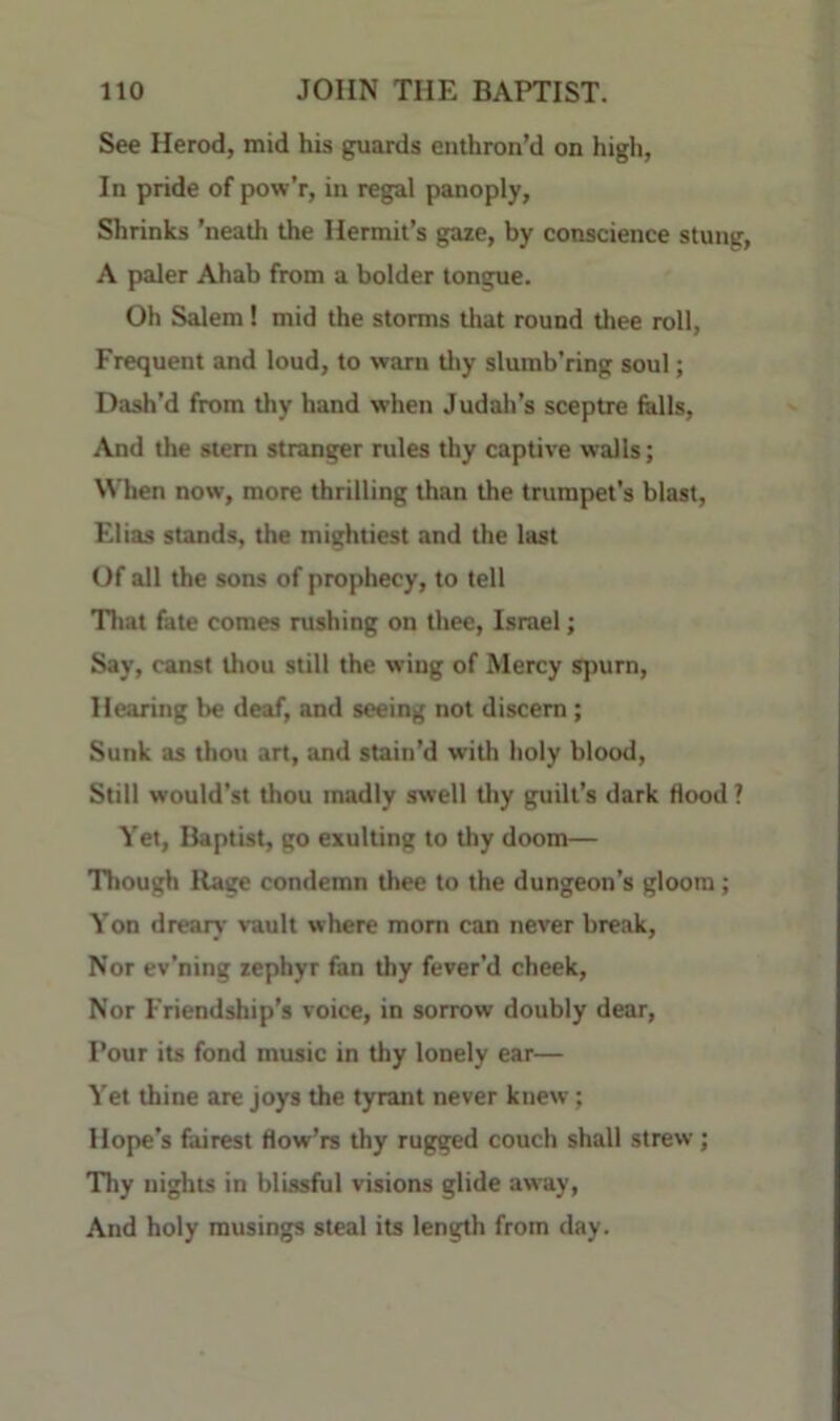 See Herod, mid his guards enthron’d on high, In pride of pow’r, in regal panoply. Shrinks ’neath the Hermit’s gaze, by conscience stung, A paler Ahab from a bolder tongue. Oh Salem! mid the storms that round thee roll. Frequent and loud, to warn tliy slumb’ring soul; Dash’d from thy hand when Judali’s sceptre fells. And the stem stranger rules thy captive walls; When now, more thrilling than the trumpet’s blast, Elias stands, the mightiest and the last Of all the sons of prophecy, to tell Tliat fete comes rushing on thee, Israel; Say, canst Uiou still the wing of Mercy spurn. Hearing be deaf, and seeing not discern; Sunk as thou art, and stain’d with holy blood. Still would’st thou madly swell tliy guilt’s dark flood ? Yet, Baptist, go exulting to thy doom— Though Rage condemn thee to the dungeon’s gloom; Yon dreary vault where mom can never break. Nor ev’ning zephyr fan thy fever’d cheek. Nor Friendship’s voice, in sorrow doubly dear. Pour its fond music in thy lonely ear— Yet thine are joys the tyrant never knew; Hope’s fairest flow’rs thy rugged couch shall strew; 'Thy nights in blissful visions glide away. And holy musings steal its length from day.