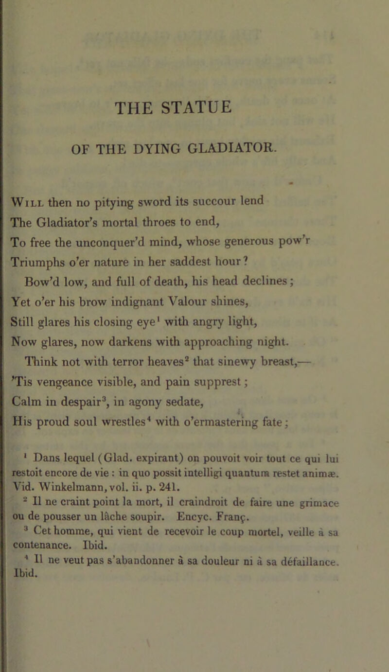 THE STATUE OF THE DYING GLADIATOR. Will then no pitying sword its succour lend The Gladiator’s mortal throes to end, To free the unconquer’d mind, whose generous pow’r Triumphs o’er nature in her saddest hour ? Bow’d low, and full of death, his head declines; Yet o’er his brow indignant Valour shines. Still glares his closing eye' with angry light, Now glares, now darkens with approaching night. Think not with terror heaves that sinewy breast,— ’Tis vengeance visible, and pain supprest; Calm in despair, in agony sedate. His proud soul wrestles' with o’ermastering fate; ' Dans lequel (Glad, expirant) on pouvoit voir tout ce qui lui restoit encore de vie : in quo possit intelligi quantum restet animae. Vid. Winkelmann, vol. ii. p. 241.  11 ne craint point la mort, il craindroit de faire une grimace ou de pousser un l&che soupir. Encyc. Frany.  Get homrae, qui vient de recevoir le coup mortel, veille a sa contenance. Ibid. 11 ne veut pas s’abandonner a sa douleur ni a sa defaillance. Ibid.