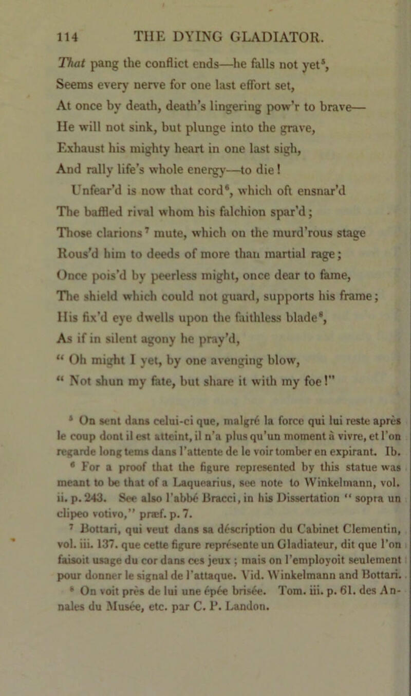 That pang the conflict ends—he falls not yet®. Seems every nem for one last effort set, At once by death, death’s lingering pow’r to brave— He will not sink, but plunge into the grave, Exhaust his mighty heart in one last sigh, And rally life’s whole energy—to die! Unfear’d is now that cord*, which oft ensnar’d The baffled rival whom his falchion spar’d; Those clarions ’ mute, which on the murd’rous stage Rous’d him to deeds of more than martial rage; Once pois’d by peerless might, once dear to fame, The shield which could not guard, supports his frame; His fix’d eye dwells upon the faithless blade®, As if in silent ^ony he pray’d, “ Oh might I yet, by one avenging blow, “ Not shun my fete, but share it with my foe!” * On sent dans celui-ci que, malgrti la force qui lui reste aprcs le coup dont il est atteint, il n’a plus qu'un moment a vivre, et Ton regarde long terns dans I’attente de le voir tomber en expirant. Ib. * For a proof that the figure represented by this statue was meant to be that of a Laquearius, see note to VVinkelmann, vol. ii. p. 243. See also I'abb^ Bracci, in his Dissertation “ sopra un clipeo votivo,” pnef. p.7. ’ Bottari, qui veut dans sa description du Cabinet Clementin, vol. iii. 137. que cette figure represente un Gladiateur, dit que Ton i faisoit usage du cor dans ces jeux ; mais on I’employoit seulement pour donner le signal de I’attaque. Vid. Winkelmann and Bottari. ‘ On voit pres de lui une 6p6e bris^e. Tom. iii. p. 61. des A n- nales du Musee, etc. par C. P. Landon.