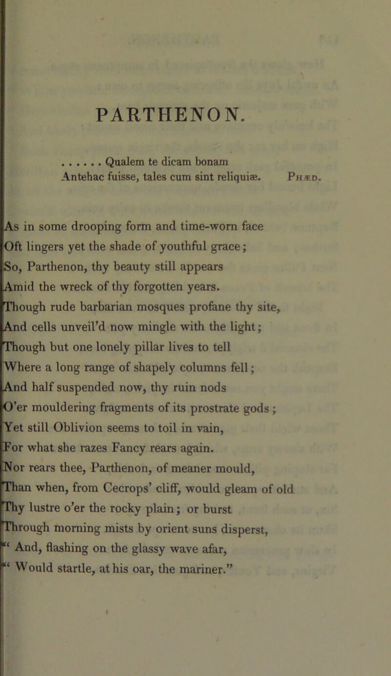 PARTHENON. Qualem te dicam bonam Antehac fuisse, tales cum sint reliquias. Ph.«d. As in some drooping form and time-worn face Oft lingers yet the shade of youthful grace; So, Parthenon, thy beauty still appears Amid the wreck of thy forgotten years, rhough rude barbarian mosques profane thy site. And cells unveil’d now mingle with the light; Though but one lonely pillar lives to tell Where a long range of shapely columns fell; And half suspended now, thy ruin nods 0 er mouldering fragments of its prostrate gods; Yet still Oblivion seems to toil in vain. For what she razes Fancy rears again. Nor rears thee, Parthenon, of meaner mould. Than when, from Cecrops’ cliff, would gleam of old Thy lustre o’er the rocky plain; or burst Through morning mists by orient suns disperst, And, flashing on the glassy wave afar, 1“ Would startle, at his oar, the mariner.”