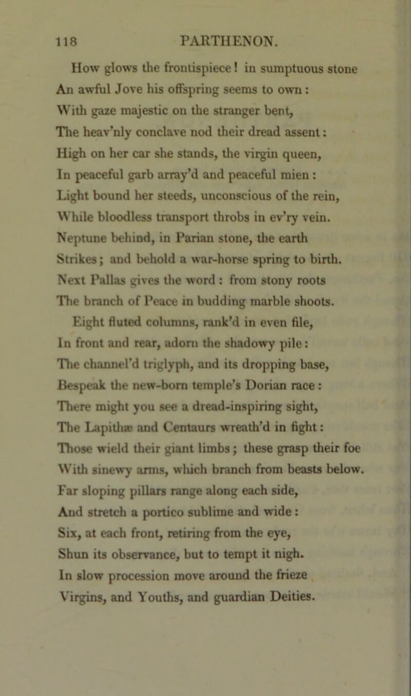 How glows the frontispiece! in sumptuous stone An awful Jove his offspring seems to own: With gaze majestic on the stranger bent, The heav’nly conclave nod their dread assent: High on her car she stands, the virgin queen, In peaceful garb array’d and peaceful mien: Light bound her steeds, unconscious of the rein. While bloodless transport throbs in ev’ry vein. Neptune behind, in Parian stone, the earth Strikes; and behold a war-horse spring to birth. Next Pallas gives the word : from stony roots Tlie branch of Peace in budding marble shoots. Eight fluted columns, rank’d in even file. In front and rear, adorn the shadowy pile: The channel’d triglyph, and its dropping base. Bespeak the new-born temple’s Dorian race: There might you see a dread-inspiring sight. The Lapitlie and Centaurs wreath’d in fight: Those wield their giant limbs; these grasp their foe With sinewy arms, wliich branch from beasts below. Far sloping pillars range along each side. And stretch a portico sublime and vride: Six, at each front, retiring from the eye, Shun its observance, but to tempt it nigh. In slow procession move around the frieze Virgins, and Youths, and guardian Deities.