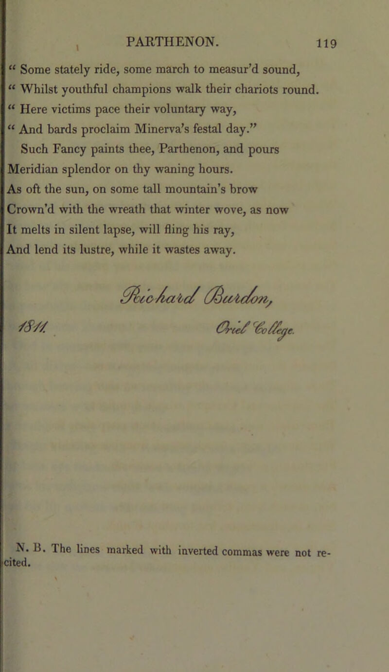 “ Some stately ride, some march to measur’d sound, “ Whilst youthful champions walk their chariots round. “ Here victims pace their voluntary way, “ And bards proclaim Minerva's festal day.” Such Fancy paints thee, Parthenon, and pours Meridian splendor on thy waning hours. As oft the sun, on some tall mountain’s brow Crown’d with the wreath that winter wove, as now It melts in silent lapse, will fling his ray. And lend its lustre, while it wastes away. N. B. The lines marked with inverted commas were not re- cited.