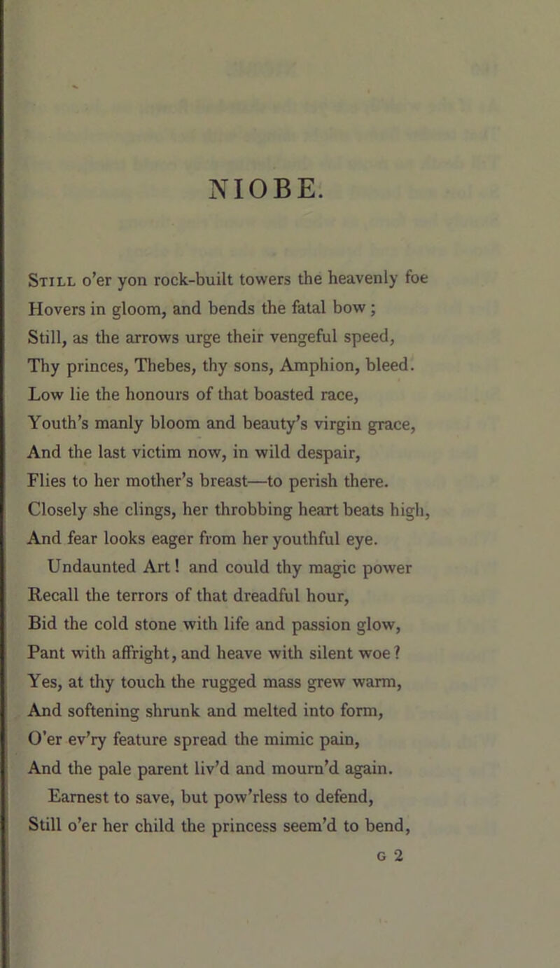 NIOBE. Still o'er yon rock-built towers the heavenly foe Hovers in gloom, and bends the fatal bow; Still, as the arrows urge their vengeful speed, Thy princes, Thebes, thy sons, Amphion, bleed. Low lie the honours of that boasted race, Youth’s manly bloom and beauty’s virgin grace. And the last victim now, in wild despair. Flies to her mother’s breast—to perish there. Closely she clings, her throbbing heart beats high. And fear looks eager from her youthful eye. Undaunted Art! and could thy magic power Recall the terrors of that dreadful hour. Bid the cold stone with life and passion glow. Pant with affright, and heave with silent woe? Yes, at thy touch the rugged mass grew warm. And softening shrunk and melted into form. O’er ev’ry feature spread the mimic pain. And the pale parent liv’d and mourn’d again. Earnest to save, but pow’rless to defend. Still o’er her child the princess seem’d to bend,