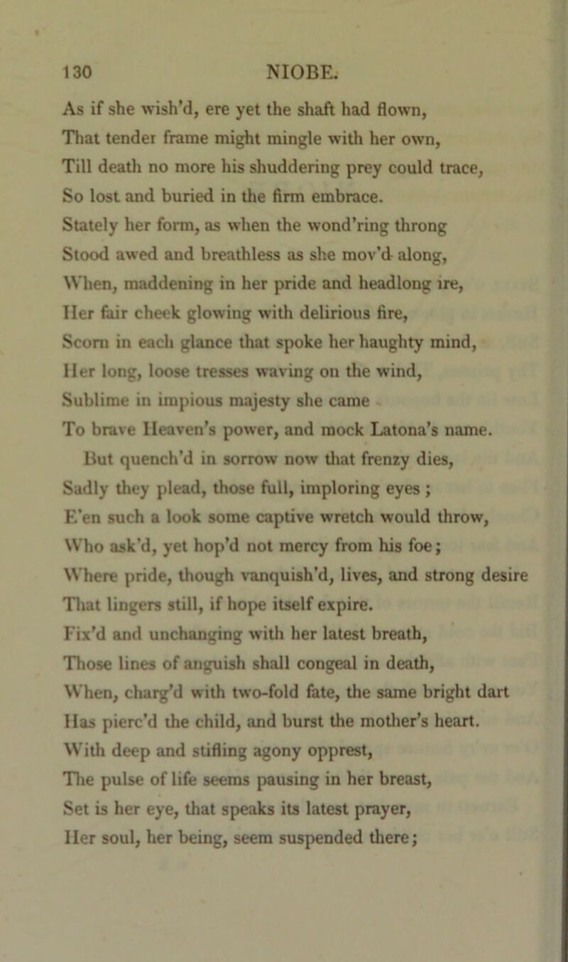 As if she wish’d, ere yet the shaft had flown, That tender frame might mingle with her own. Till death no more his shuddering prey could trace, So lost and buried in the firm embrace. Stately her form, as when the wond’ring throng Stood awed and breathless as she mov’d along. When, maddening in her pride and headlong ire. Her fair cheek glowing with delirious fire. Scorn in each glance that spoke her haughty mind. Her long, loose tresses waving on the wind. Sublime in impious majesty she came To brave Heaven’s power, and mock Latona’s name. But quench’d in sorrow now that frenzy dies. Sadly they plead, those full, imploring eyes; E’en such a look some captive wretch would throw, Who ask’d, yet hop’d not mercy from his foe; Where pride, though vanquish’d, lives, and strong desire That lingers still, if hope itself expire. Fix’d and unchanging with her latest breath. Those lines of anguish shall congeal in death. When, charg’d with two-fold fate, the same bright dart Has pierc’d the child, and burst the motlier’s heart. With deep and stifling agony opprest, 'The pulse of life seems pausing in her breast. Set b her eye, that speaks its latest prayer. Her soul, her being, seem suspended there;