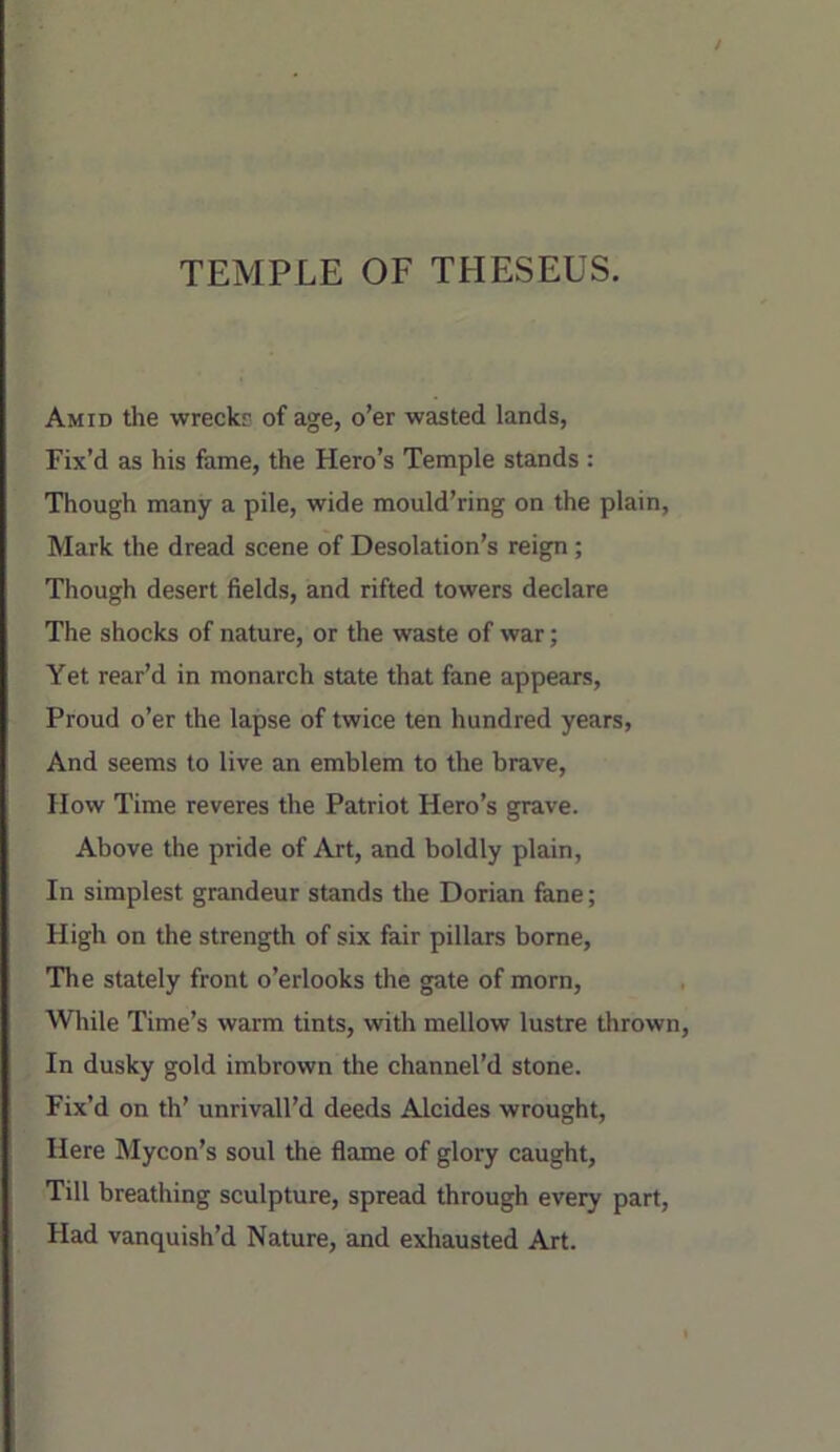 TEMPLE OF THESEUS. Amid the wreckr of age, o’er wasted lands, Fix’d as his fame, the Hero’s Temple stands : Though many a pile, wide mould’ring on the plain, Mark the dread scene of Desolation’s reign; Though desert fields, and rifted towers declare The shocks of nature, or the waste of war; Yet rear’d in monarch state that fane appears. Proud o’er the lapse of twice ten hundred years. And seems to live an emblem to the brave. How Time reveres the Patriot Hero’s grave. Above the pride of Art, and boldly plain. In simplest grandeur stands the Dorian fane; High on the strength of six fair pillars borne. The stately front o’erlooks the gate of morn. While Time’s warm tints, with mellow lustre thrown. In dusky gold imbrown the channel’d stone. Fix’d on th’ unrivall’d deeds Alcides wrought, Here Mycon’s soul the flame of glory caught. Till breathing sculpture, spread through every part, Had vanquish’d Nature, and exhausted Art.