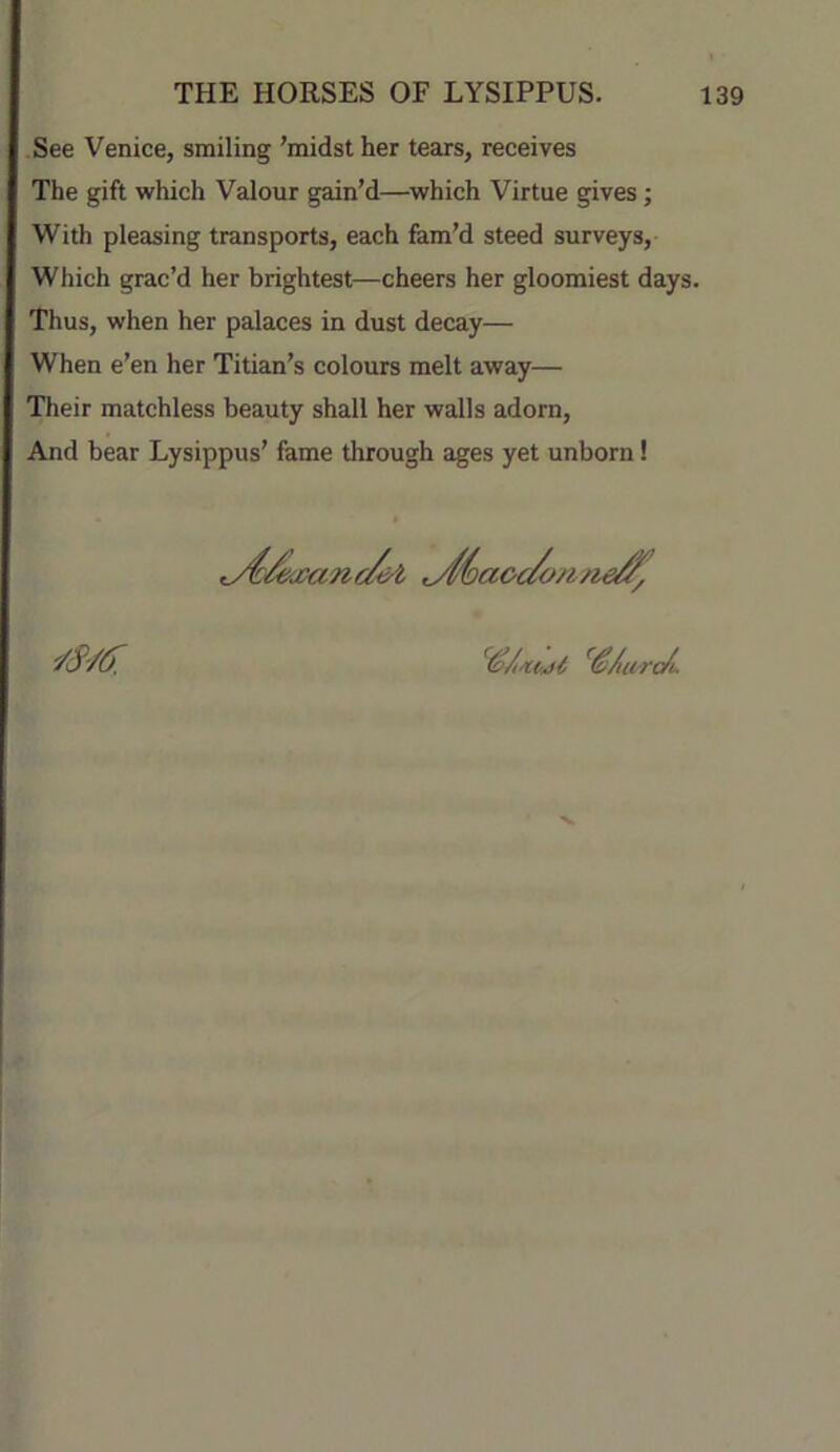 See Venice, smiling 'midst her tears, receives The gift which Valour gain’d—which Virtue gives; With pleasing transports, each fam’d steed surveys. Which grac’d her brightest—cheers her gloomiest days. Thus, when her palaces in dust decay— When e’en her Titian’s colours melt away— Their matchless beauty shall her walls adorn. And bear Lysippus’ fame through ages yet unborn!