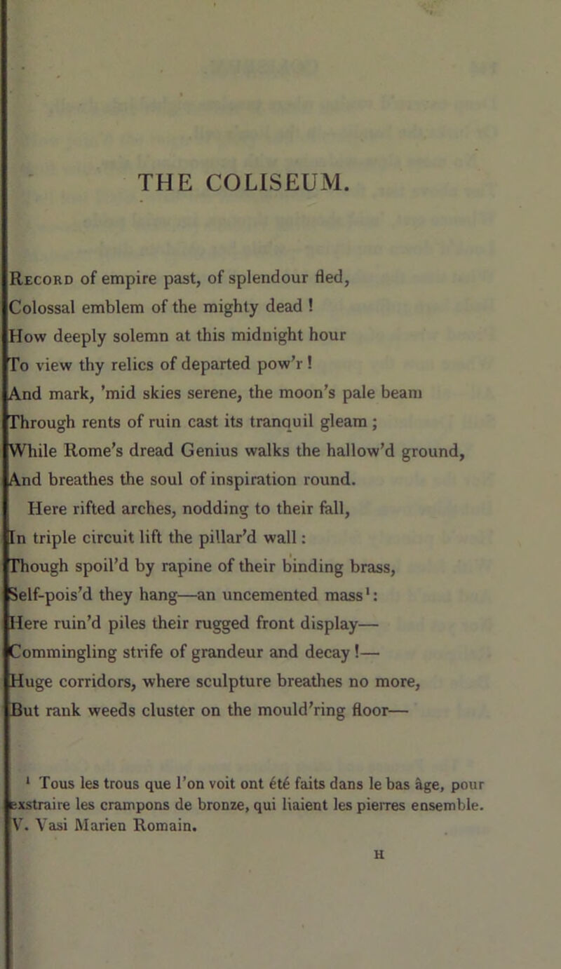 THE COLISEUM. Record of empire past, of splendour fled. Colossal emblem of the mighty dead ! How deeply solemn at this midnight hour To view thy relics of departed pow’r! And mark, ’mid skies serene, the moon’s pale beam Through rents of ruin cast its tranquil gleam ; While Rome’s dread Genius walks the hallow’d ground. And breathes the soul of inspiration round. Here rifted arches, nodding to their fall. In triple circuit lift the pillar’d wall: Though spoil’d by rapine of their binding brass, Self-pois’d they hang—an uncemented mass': Here ruin’d piles their rugged front display— Commingling sUnfe of grandeur and decay !— Huge corridors, where sculpture breathes no more. But rank weeds cluster on the mould'ring floor— * Tous les trous que Ton voit ont faits dans le bas 5ge, pour sxstraire les crampons de bronze, qui liaient les pierres ensemble. V. Vasi Marien Remain. H