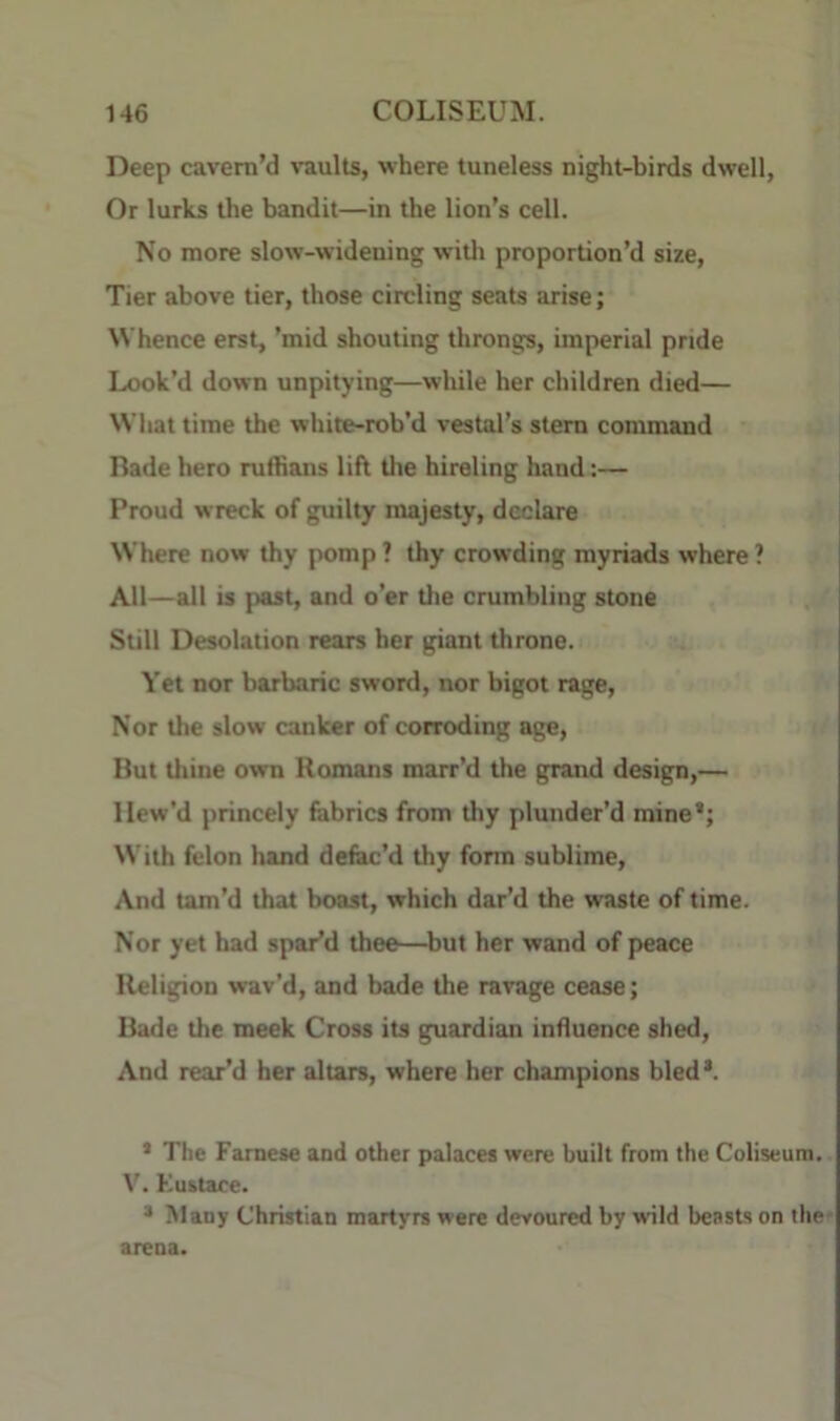 Deep cavern’d vaults, where tuneless night-birds dwell, Or lurks the bandit—in the lion’s cell. No more slow-widening witli proportion’d size. Tier above tier, those circling seats arise; Whence erst, ’mid shouting throngs, imperial pride Look’d down unpitying—while her children died— Wliat time the white-rob’d vestal’s stem command Bade hero mftians lift the hireling hand:— Proud wreck of guilty majesty, declare Where now thy pomp ? thy crowding myriads where ? Ail—all is past, and o’er tlie cmmbling stone Still Desolation rears her giant throne. Yet nor barbaric sword, nor bigot rage. Nor the slow canker of corroding age. But thine own Homans marr’d the grand design,— Hew’d princely fabrics from thy plunder’d mine’; With felon hand defac’d thy form sublime. And tam’d that boast, which dar’d the waste of time. Nor yet had spar’d thee—^but her wand of peace Religion wav’d, and bade the ravage cease; Bade the meek Cross its guardian influence shed. And rear’d her altars, where her champions bled*. ’ The Famese and other palaces were built from the Coliseum. V. Ku&tace. * Many Christian martyrs were devoured by wild beasts on the- arena.