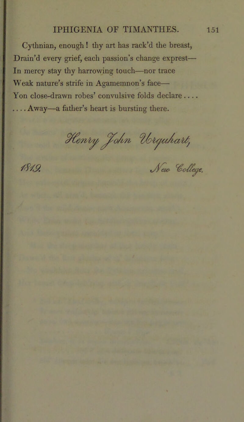 Cythnian, enough! thy art has rack’d the breast, Drain’d every grief, each passion’s change exprest— In mercy stay thy harrowing touch—nor trace Weak nature’s strife in Agamemnon’s face— Yon close-drawn robes’ convulsive folds declare Away—a father’s heart is bursting there.