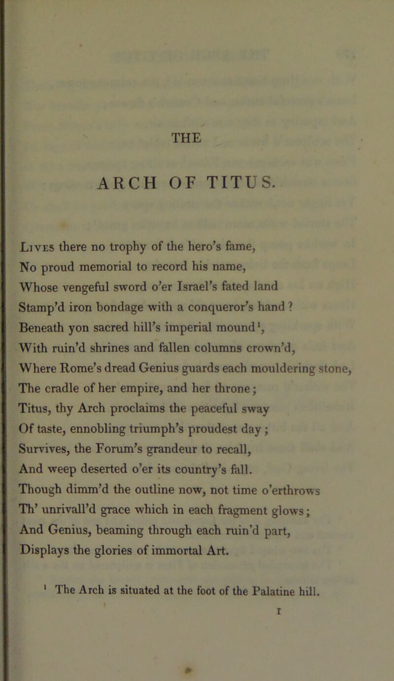 ARCH OF TITUS. Lives there no trophy of the hero’s fame, No proud memorial to record his name, Whose vengeful sword o’er Israel’s fated land Stamp’d iron bondage with a conqueror’s hand ? Beneath yon sacred hill’s imperial mound', With ruin’d shrines and fallen columns crown’d, Where Rome’s dread Genius guards each mouldering stone. The cradle of her empire, and her throne; Titus, thy Arch proclaims the peaceful sway Of taste, ennobling triumph’s proudest day; Survives, the Forum’s grandeur to recall. And weep deserted o’er its country’s fell. Though dimm’d the outline now, not time o’erthrows 'Th’ unrivall’d grace which in each fragment glows; And Genius, beaming through each ruin’d part. Displays the glories of immortal Art. ' The Arch is situated at the foot of the Palatine hill. r