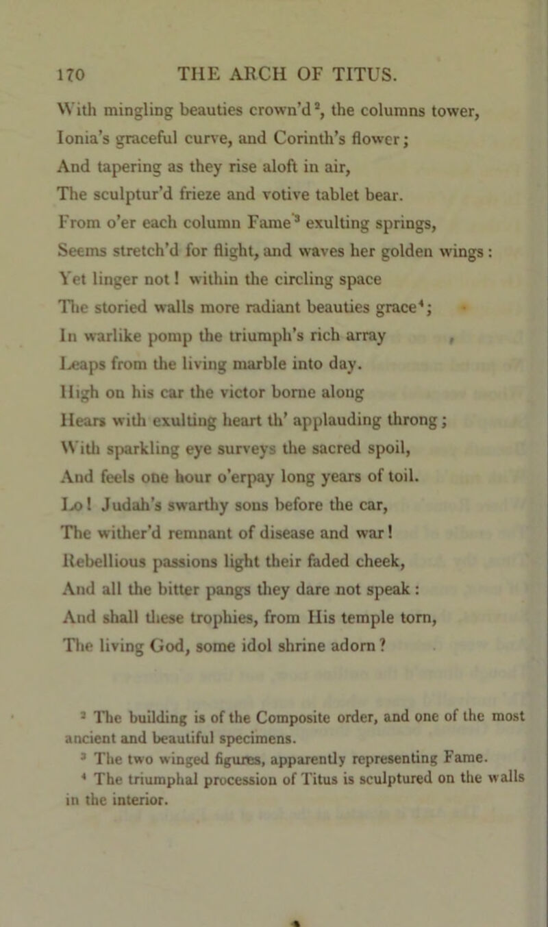 NVitli mingling beauties crown’d*, the columns tower, Ionia’s graceful cur^ e, and Corinth’s flower; And tapering as they rise aloft in air. The sculptur’d frieze and votive tablet bear. From o’er each column Fame^ exulting springs. Seems stretch’d for flight, and waves her golden wings: Yet linger not 1 within the circling space Tlie storied walls more radiant beauties grace In warlike j)omp the triumph’s rich array , I.«aps from the living marble into day. High on his car the victor borne along Hears with exulting heart tli’ applauding throng; \Vitli sparkling eye surveys the sacred spoil. And feels one hour o’erpay long years of toil. Ix)l Judah’s swartliy sons before the car. The wither’d remnant of disease and war! Rebellious passions light their faded cheek. And all the bitter pangs tliey dare not speak: And shall tliese trophies, from His temple tom, Tlie living God, some idol shrine adorn ? * The building is of the Composite order, and one of the most ancient and beautiful specimens. ’ The two winged figures, apparent!; representing Fame. * The triumphal procession of Titus is sculptured on tlie walls in the interior.