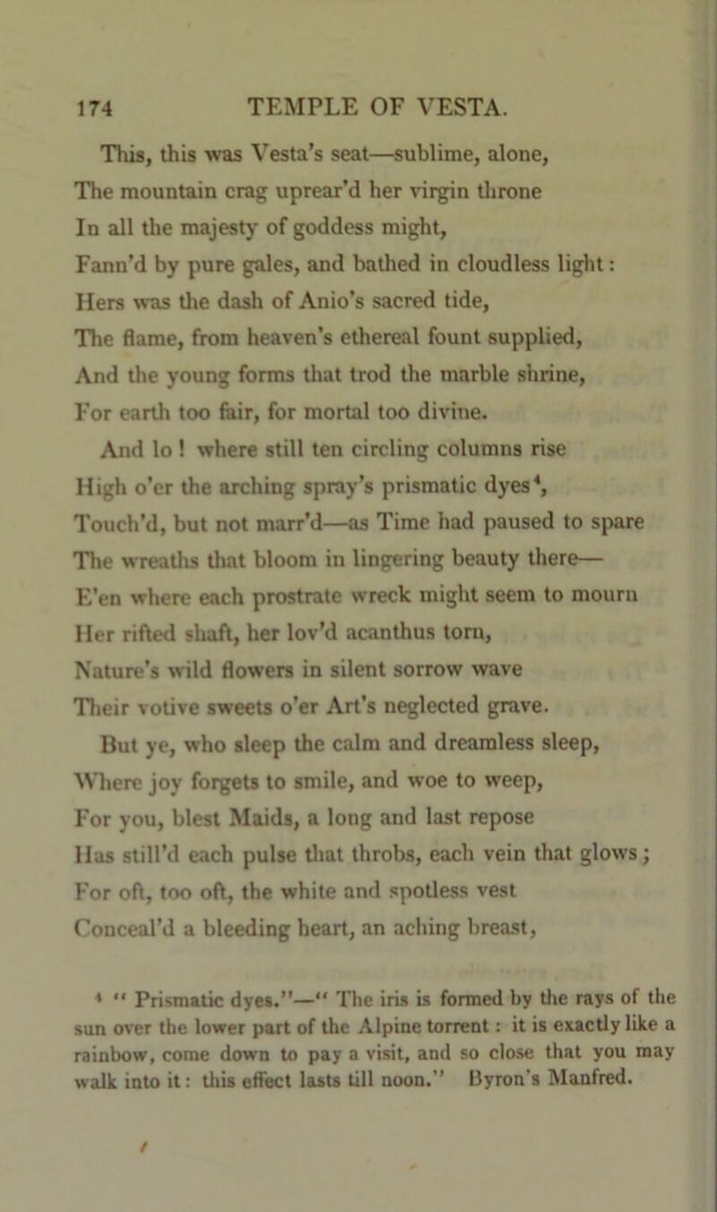 This, this was Vesta’s seat—sublime, alone. The mountain crag uprear'd her virgin throne In all the majesty of goddess might, Fann’d by pure gales, and bathed in cloudless light: Hers was tl»e dash of Anio’s sacred tide. The flame, from heaven’s ethereal fount supplied. And the young forms that trod the marble shrine. For earth too fair, for mortal too divine. And lo ! where still ten circling columns rise High o’er the arching spray’s prismatic dyes^ Touch’d, but not marr’d—as Time had paused to spare The wreatlis tlmt bloom in lingering beauty there— E’en where each prostrate wreck might seem to mourn Her rifted sluift, her lov’d acanthus torn. Nature’s wild flowers in silent sorrow wave Tlieir votive sweets o’er Art’s neglected grave. But ye, who sleep the calm and dreamless sleep, Mliere joy forgets to smile, and woe to weep. For you, blest Maids, a long and last repose Has still’d each pulse tliat throbs, each vein that glows; For oft, too oft, the white and spotless vest Conceal’d a bleeding heart, an aching breast, *  Prismatic dyes.”—“ The iris is formed by tlie rays of the sun over the lower part of the Alpine torrent: it is exactly like a rainbow, come down to pay a visit, and so close that you may walk into it: tliis effect lasts till noon.’’ IJyron’s Manfred. /