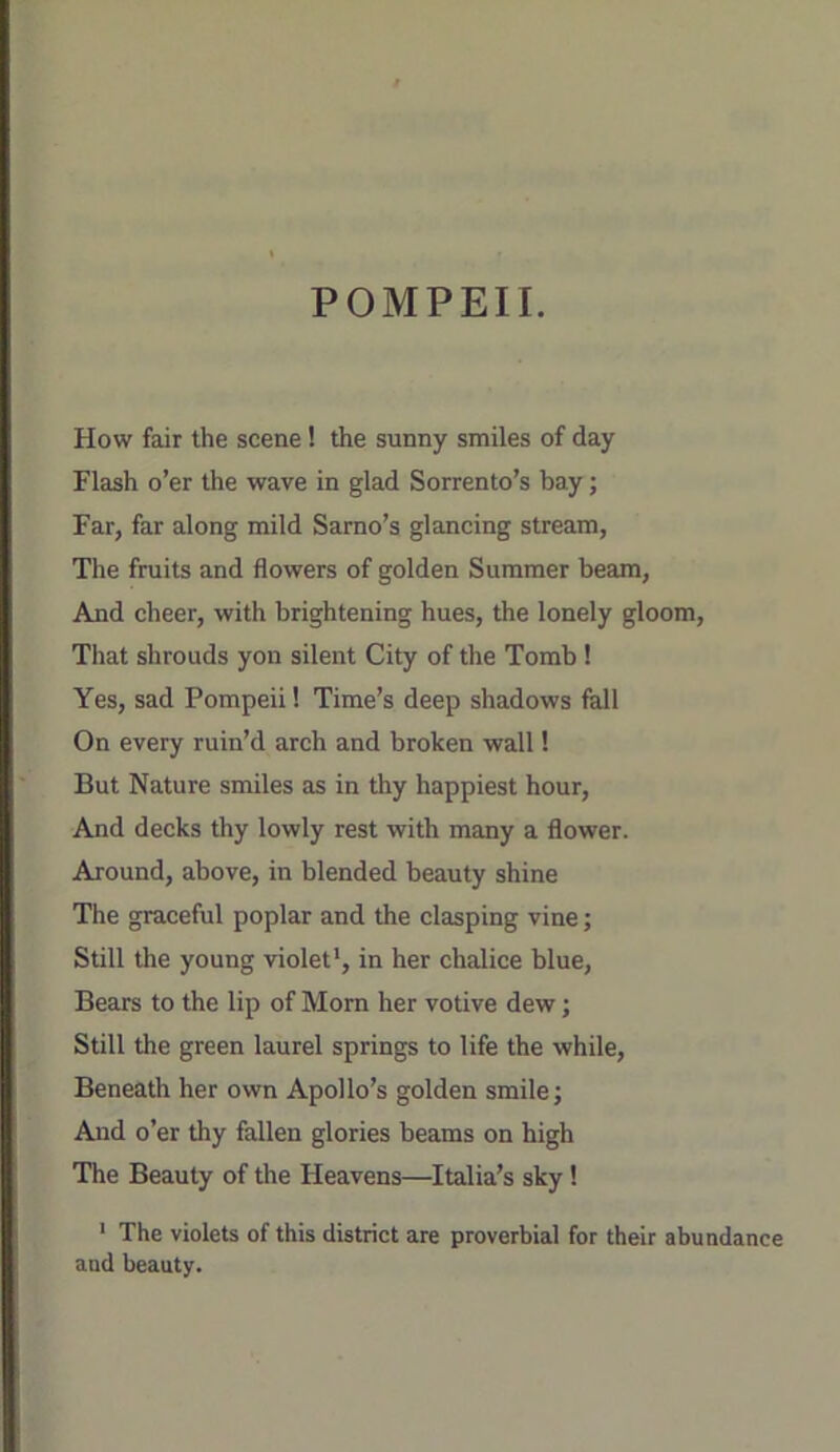 POMPEII. How fair the scene! the sunny smiles of day Flash o’er the wave in glad Sorrento’s bay; Far, far along mild Sarno’s glancing stream, The fruits and flowers of golden Summer beam. And cheer, with brightening hues, the lonely gloom. That shrouds yon silent City of the Tomb ! Yes, sad Pompeii! Time’s deep shadows fall On every ruin’d arch and broken wall! But Nature smiles as in thy happiest hour, And decks thy lowly rest with many a flower. Around, above, in blended beauty shine The graceful poplar and the clasping vine; Still the young violet*, in her chalice blue. Bears to the lip of Morn her votive dew; Still the green laurel springs to life the while. Beneath her own Apollo’s golden smile j And o’er thy fallen glories beams on high The Beauty of the Heavens—Italia’s sky! ' The violets of this district are proverbial for their abundance and beauty.