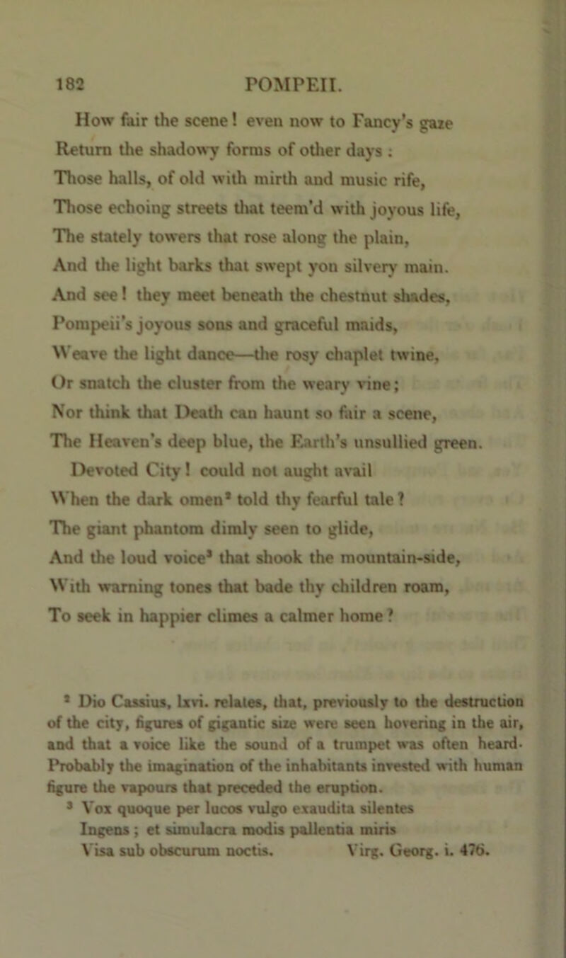 How fair the scene! even now to Fancy’s gaie Return the shadowy forms of odier days : Those halls, of old with mirth and music rife, Those echoing streets tlmt teem’d with joyous life, 'The stately towers that rose along the plain, And the light barks that swept yon silvery main. And see! they meet beneath the chestnut shades, Pompeii’s joyous sons and graceful maids, Weave the light dance—the rosy chaplet twine. Or snatch the cluster from the weary vine; Nor think that Death can haunt so fair a scene, The Heaven’s deep blue, the Earth’s unsullied green. Devoted City! could not aught ami When the dark omen* told thy fearful tale? The giant phantom dimly seen to glide. And the loud voice* that shook the mountain*side. With warning tones that bade thy children roam. To seek in happier climes a calmer home ? * Dio Cassius, Isri. relates, that, previously to the destruction of the city, figures of gigantic site were seen hovering in the air, and that a voice like the sound of a trumpet was often heard- Probably the imagination of the inhabitants invested with human figure the vapours that preceded the eruption. * Vox quoque per lucos vulgo exaudita silentes Ingens; et simulacra modis pallentia miris Visa sub obscurum noctis. Virg. Georg, i. 476.