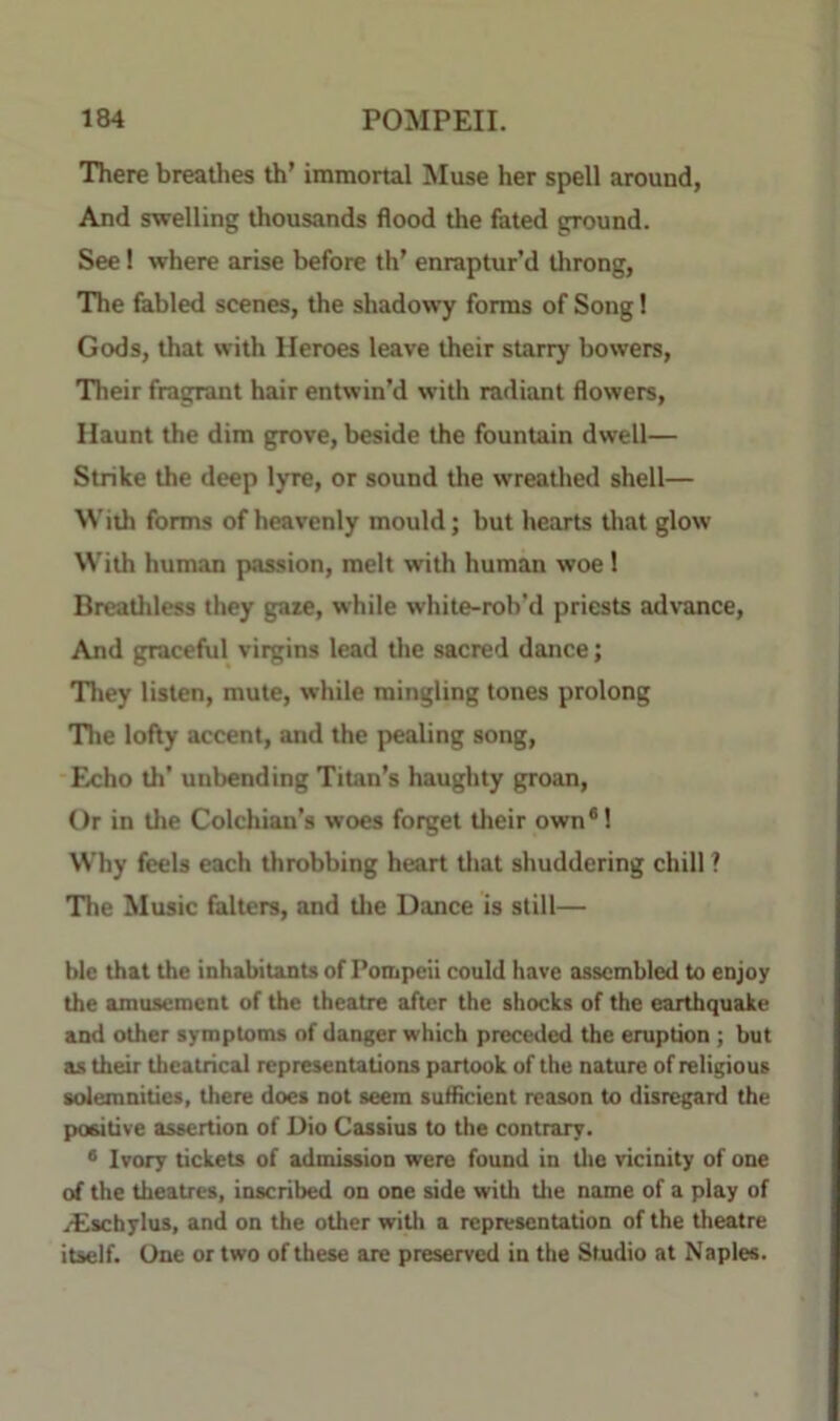 There breathes th’ immortal Muse her spell around, And swelling thousands flood the fated ground. See! where arise before th’ enraptur’d throng, The fabled scenes, the shadowy forms of Song 1 Gods, that with Heroes leave their starry bowers. Their fragrant hair entwin’d with radiant flowers. Haunt the dim grove, beside the fountain dwell— Strike the deep lyre, or sound the wreathed shell— With forms of heavenly mould; but hearts tliat glow With human passion, melt with human woe 1 Breatliless they gaze, while white-roh’d priests ad\'ance. And graceful virgins lead tlie sacred dance; They listen, mute, while mingling tones prolong Tlie lofty accent, and the pealing song. Echo th’ unbending Titan’s haughty groan. Or in the Colchian’s woes forget their own*! Why feels each throbbing heart tliat shuddering chill ? The Music falters, and tlie Dance is still— blc that the inhabitants of Pompeii could have assembled to enjoy the amusement of the theatre after the shocks of the earthquake and other symptoms of danger which preceded the eruption ; but as their theatrical representations partook of the nature of religious solemnities, there does not seem sufficient reason to disregard the positive assertion of Dio Cassius to the contrary. * Ivory tickets of admission were found in tlie vicinity of one of the theatres, inscribed on one side witli tlie name of a play of .■Eschylus, and on the other with a representation of the theatre itself. One or two of these are preserved in the Studio at Naples.