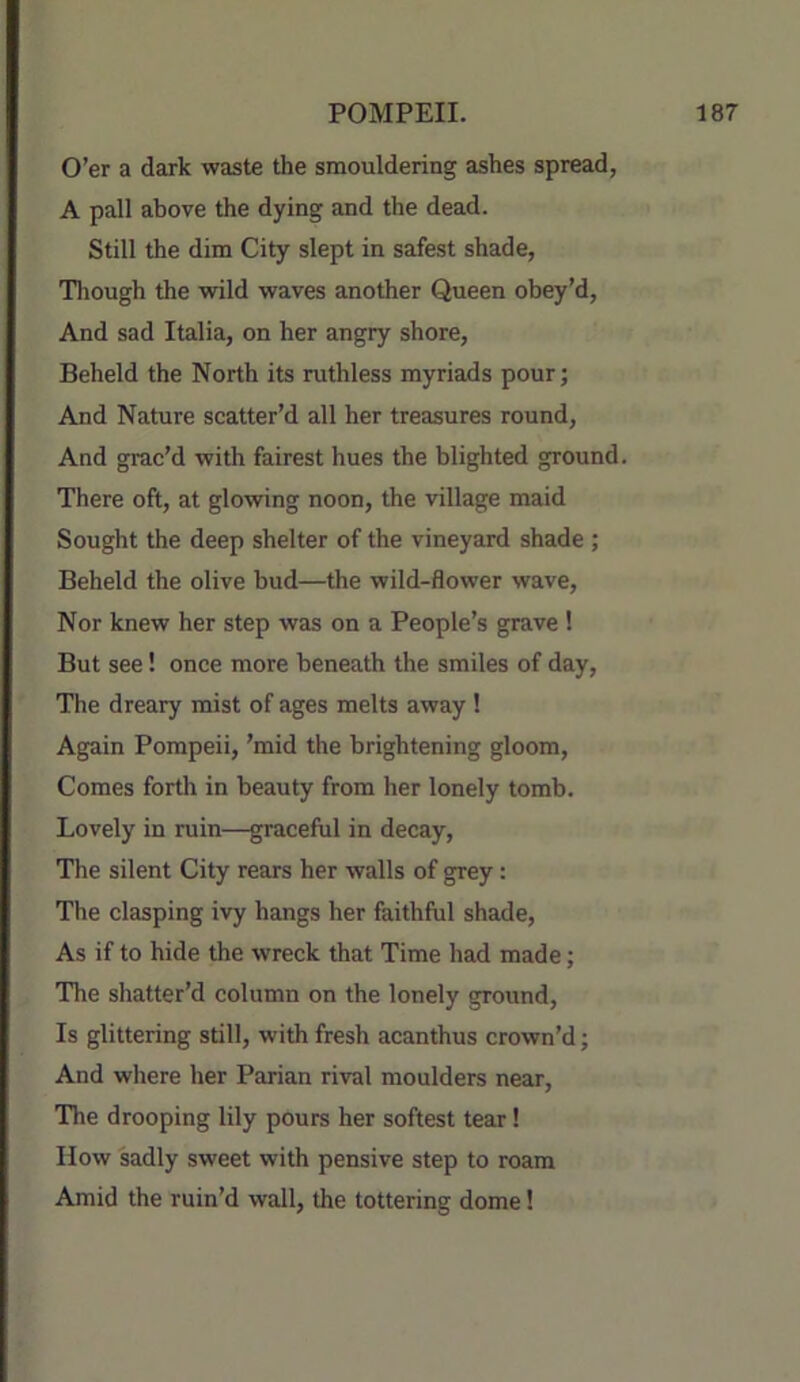 O’er a dark waste the smouldering ashes spread, A pall above the dying and the dead. Still the dim City slept in safest shade, Tliough the wild waves another Queen obey’d. And sad Italia, on her angry shore. Beheld the North its ruthless myriads pour; And Nature scatter’d all her treasures round, And grac’d with fairest hues the blighted ground. There oft, at glowing noon, the village maid Sought the deep shelter of the vineyard shade ; Beheld the olive bud—the wild-flower wave. Nor knew her step was on a People’s grave ! But see! once more beneath the smiles of day. The dreary mist of ages melts away ! Again Pompeii, ’mid the brightening gloom. Comes forth in beauty from her lonely tomb. Lovely in ruin—graceful in decay. The silent City rears her walls of grey: The clasping ivy hangs her faithful shade. As if to hide the wreck that Time had made; The shatter’d column on the lonely ground. Is glittering still, with fresh acanthus crown’d; And where her Parian rival moulders near. The drooping lily pours her softest tear! How sadly sweet with pensive step to roam Amid the ruin’d wall, the tottering dome!