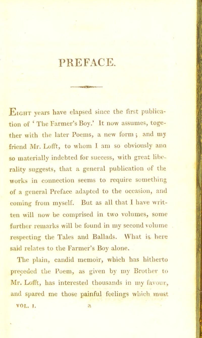 PREFACE. Eight years have elapsed since the first publica- tion of ' The Farmer's Boy.' It now assumes, toge- ther with the later Poems, a new form ; and my friend Mr. LofFt, to whom I am so obviously aim so materially indebted for success, with great libe- rality suggests, that a general publication of the works in connection seems to require something of a general Preface adapted to the occasion, and coming from myself. But as all that I have writ- ten will now be comprised in two volumes, some further remarks will be found in my second volume respecting the Tales and Ballads. What is here said relates to the Farmer's Boy alone. The plain, candid memoir, which has hitherto preceded the Poem, as given by my Brother to Mr. Lofft, has interested thousands in my favour, and spared me those painful feelings which must VOL. !. a