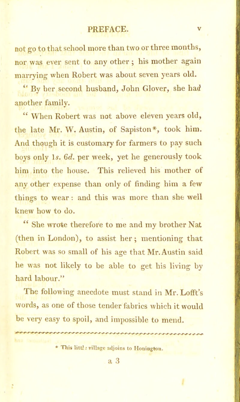 not go to that school more than two or three months, nor was ever sent to any other; his mother again marrying when Robert was about seven years old.  By her second husband, John Glover, she had another family.  When Robert was not above eleven years old, the late Mr. W. Austin, of Sapiston*, took him. And though it is customary for farmers to pay such boys only Is. 6d. per week, yet he generously took him into the house. This relieved his mother of any other expense than only of finding him a few things to wear: and this was more than she well knew how to do.  She wrote therefore to me and my brother Nat (then in London), to assist her; mentioning that Robert was so small of his age that Mr. Austin said he was not likely to be able to get his living by hard labour. The following anecdote must stand in Mr. LofFt's words, as one of those tender fabrics which it would be very easy to spoil, and impossible to mend. * This littJ -■ village adjoins to Honingtou. a 3