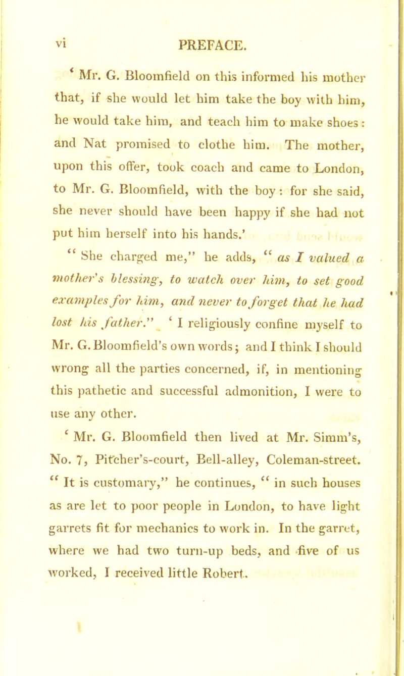 * Mr. G. Bloomfield on this informed his mother that, if she would let him take the boy with him, he would take him, and teach him to make shoes: and Nat promised to clothe him. The mother, upon this offer, took coach and came to London, to Mr. G. Bloomfield, with the boy: for she said, she never should have been happy if she bad not put him herself into his hands.'  She charfjed me, he adds,  cls I valued a. mother's blessing, to watch over him, to set good examples for him, and tiever to forget that he Juid lost his father ' I religiously confine myself to Mr. G. Bloomfield's own words; and I think I should wrong all the parties concerned, if, in mentioning this pathetic and successful admonition, I were to use any other. ' Mr. G. Bloomfield then lived at Mr. Simm's, No. 7, Pifcher's-court, Bell-alley, Coleman-street.  It is customaiy, he continues,  in such houses as are let to poor people in London, to have light garrets fit for mechanics to work in. In the garret, where we had two turn-up beds, and five of us worked, I received little Robert. \