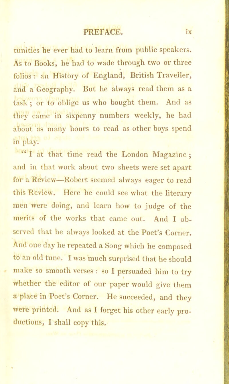 tunities he ever had to learn from public speakers. As to Books, he had to wade through two or three folios : an History of England, British Traveller, and a Geography. But he always read them as a task; or to oblige us who bought them. And as they came in sixpenny numbers weekly, he had about as many hours to read as other boys spend in play.  I at that time read the London Magazine ; and in that work about two sheets were set apart for a Review—Robert seemed always eager to read this Review. Here he could see what the literary men were doing, and learn how to judge of the merits of the works that came out. And I ob- served that he always looked at the Poet's Corner. And one day he repeated a Song which he composed to an old tune. I was much surprised that he should make so smooth verses : so I persuaded him to try whether the editor of our paper would give them a place in Poet's Corner. He succeeded, and they were printed. And as I forget his other early pro- ductions, I shall copy this.