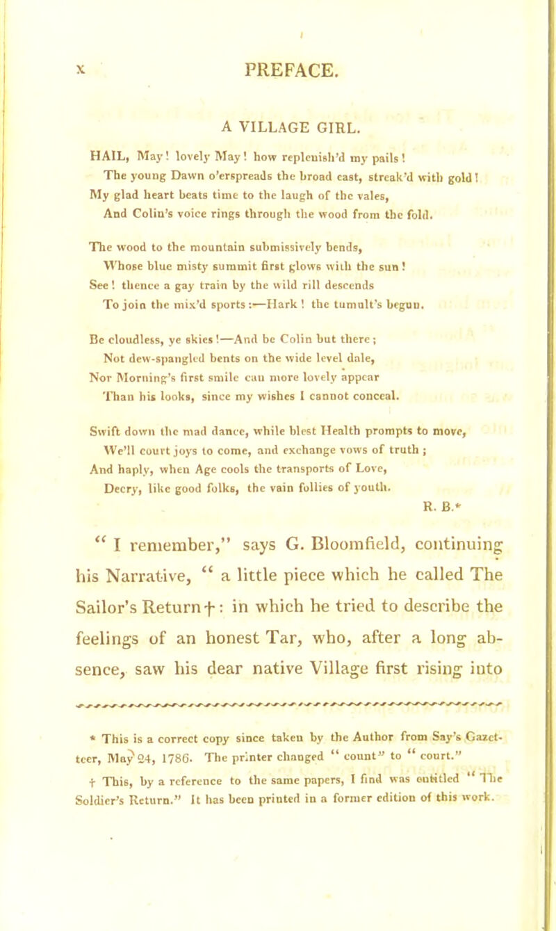 A VILLAGE GIRL. HAIL, May! lovely May! how replcuisird my pails! The young Dawn o'erspreads the broad east, streak*d with gold! My glad heart beats time to the laugh of the vales, And Colin's voice rings through the wood from the fold. The wood to the mountain submissively bends, Whose blue misty summit first glows with the sun! See! thence a gay train by the wild rill descends To join the mix'd sports:—Hark \ the tumalt's begun. Be cloudless, ye skies!—And be Colin but there; Not dew-spanglcd bents on the wide level dale, Nor Morning's first smile can more lovely appear Than his looks, since my wishes I cannot conceal. Swift down the mad dance, while blest Health prompts to move, We'll court joys to come, and exchange vows of truth ; And haply, when Age cools the tTansports of Love, Decry, like good folks, the vain follies of youth. R. B.* I remember, says G. Bloomfield, continuing: his Narrative,  a little piece which he called The Sailor's Return f: in which he tried to describe the feelings of an honest Tar, who, after a long ab- sence, saw his dear native Village first rising into * This is a correct copy since taken by the Author from Say*s Gazet- teer, May 24, 1786- The printer changed  count  to ** court. t This, by a reference to the same papers, I find was entitled  Hie Soldier's Return. It has been printed in a former edition of this work.