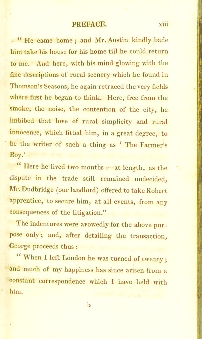  He came home; and Mr. Austin kindly bade him take his house for his home till he could return to me. And here, with his mind glowing with the fine descriptions of rural scenery which he found in Thomson's Seasons, he again retraced the very fields where first he began to think. Here, free from the smoke, the noise, the contention of the city, he imbibed that love of rural simplicity and rural innocence, which fitted him, in a great degree, to be the writer of such a thing as ' The Farmer's Boy.'  Here he lived two months :—at length, as the dispute in the trade still remained undecided, Mr. Dudbridge (our landlord) offered to take Robert apprentice, to secure him, at all events, from any consequences of the litigation. The indentures were avowedly for the above pur- pose only; and, after detailing the transaction, George proceeds thus:  When I left London he was turned of twenty ; and much of my happiness has since arisen from a constant correspondence which I have held with liini. b