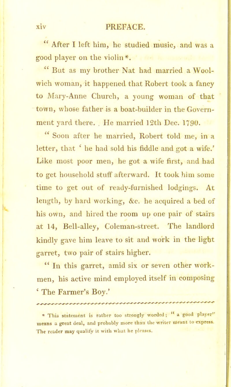  After I left him, he studied music, and was a good player on the violin*.  But as my brother Nat had married a Wool- wich woman, it happened that Robert took a fancy to Mary-Anne Church, a young woman of that town, whose father is a boat-builder in the Govern- ment yard there. . He married 12th Dec. 1790.  Soon after he married, Robert told me, in a letter, that ' be had sold his fiddle and got a wife.' Like most poor men, he got a wife first, and had to get household stuff afterward. It took him some time to get out of ready-furnished lodgings. At length, by hard working, &c. he acquired a bed of his own, and hired the room up one pair of stairs at 14, Bell-alley, Coieman-street. The landlord kindly gave him leave to sit and work in the light garret, two pair of stairs higher.  In this garret, amid six or seven other work- men, his active mind employed itself in composing ' The Farmer's Boy.' * This statement is rather too strongly worded;  a good pUyer means a great deal, and probably more than tlie writer moant lo exprcist. The reader may qualify it with what lie pleases.