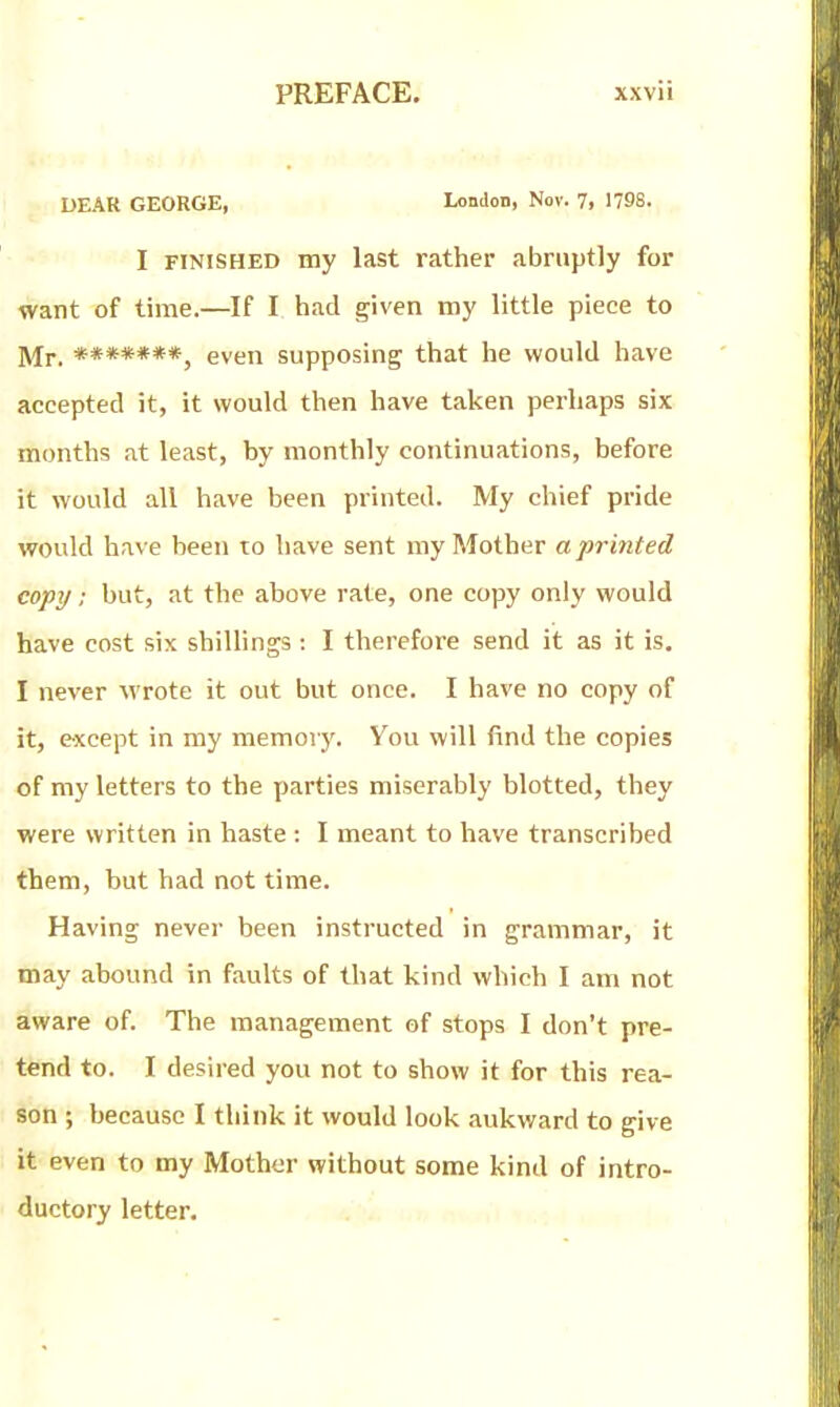 DEAR GEORGE, London, Nov. 7. 179S. I FINISHED my last rather abruptly for want of time.—If I had given my little piece to ]yji._ even supposing that he would have accepted it, it would then have taken perhaps six months at least, by monthly continuations, before it would all have been printed. My chief pride would have been to have sent my Mother a printed copy; but, at the above rate, one copy only would have cost six shillings: I therefore send it as it is. I never wrote it out but once. I have no copy of it, e-xcept in my memory. You will find the copies of my letters to the parties miserably blotted, they were written in haste : I meant to have transcribed them, but bad not time. Having never been instructed in grammar, it may abound in faults of that kind which I am not aware of. The management of stops I don't pre- tend to. I desired you not to show it for this rea- son ; because I think it would look aukward to give it even to my Mother without some kind of intro- ductory letter.