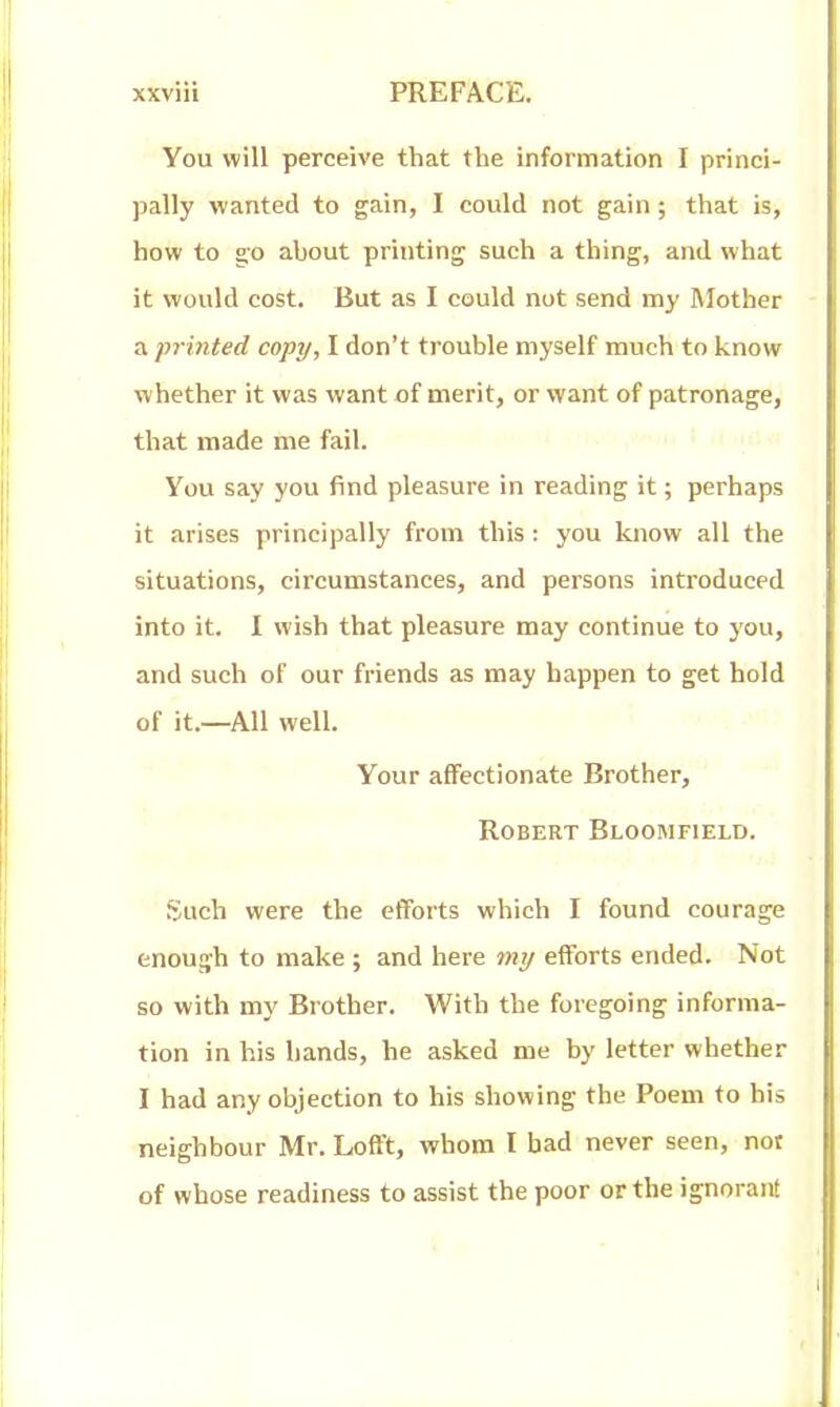 You will perceive that the information I princi- paWy wanted to gain, I could not gain; that is, how to go about printing such a thing, and what it would cost. But as I could not send nay IMother a printed copy, I don't trouble myself much to know whether it was want of merit, or want of patronage, that made me fail. You say you find pleasure in reading it; perhaps it arises principally from this: you know all the situations, circumstances, and persons introduced into it. I wish that pleasure may continue to you, and such of our friends as may happen to get hold of it.—All well. Your affectionate Brother, Robert Bloomfield. guch were the efforts which I found courage enough to make ; and here 7ny efforts ended. Not so with my Brother. With the foregoing informa- tion in his bands, he asked me by letter whether I had any objection to his showing the Poem to his neighbour Mr. Lofl't, whom I bad never seen, not of whose readiness to assist the poor or the ignorant