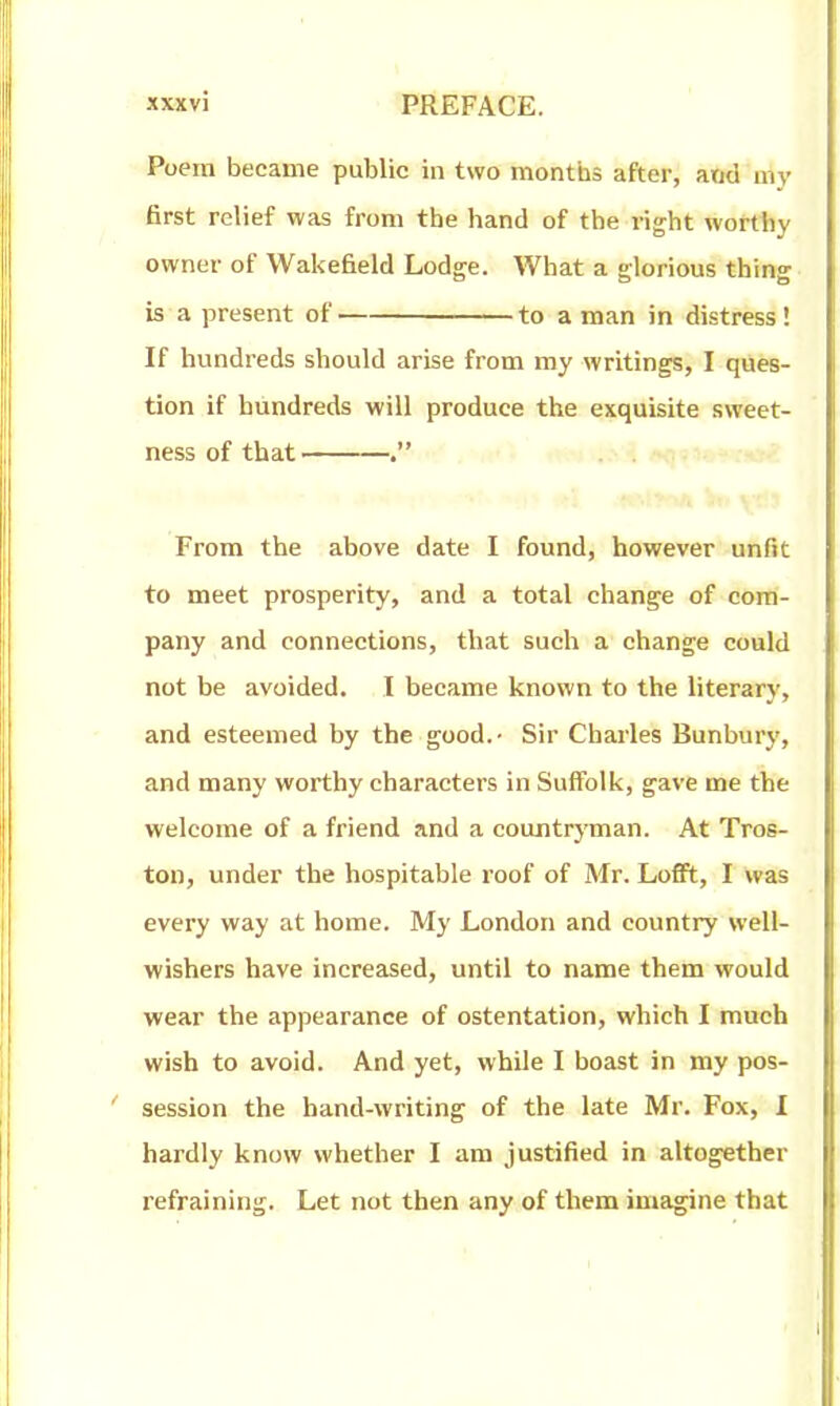 Poem became public in two months after; atid uiy first relief was from the hand of the right worthy owner of Wakefield Lodge. What a glorious thing is a present of to a man in distress! If hundreds should arise from my writings, I ques- tion if hundreds will produce the exquisite sweet- ness of that . From the above date I found, however unfit to meet prosperity, and a total change of com- pany and connections, that such a change could not be avoided. I became known to the literary, and esteemed by the good.- Sir Charles Bunbury, and many worthy characters in Suffolk, gave me the welcome of a friend and a countryman. At Tros- ton, under the hospitable roof of Mr. LoflFt, I was every way at home. My London and country well- wishers have increased, until to name them would wear the appearance of ostentation, which I much wish to avoid. And yet, while I boast in my pos- session the hand-writing of the late Mr. Fox, I hardly know whether I am justified in altogether refraining. Let not then any of them imagine that