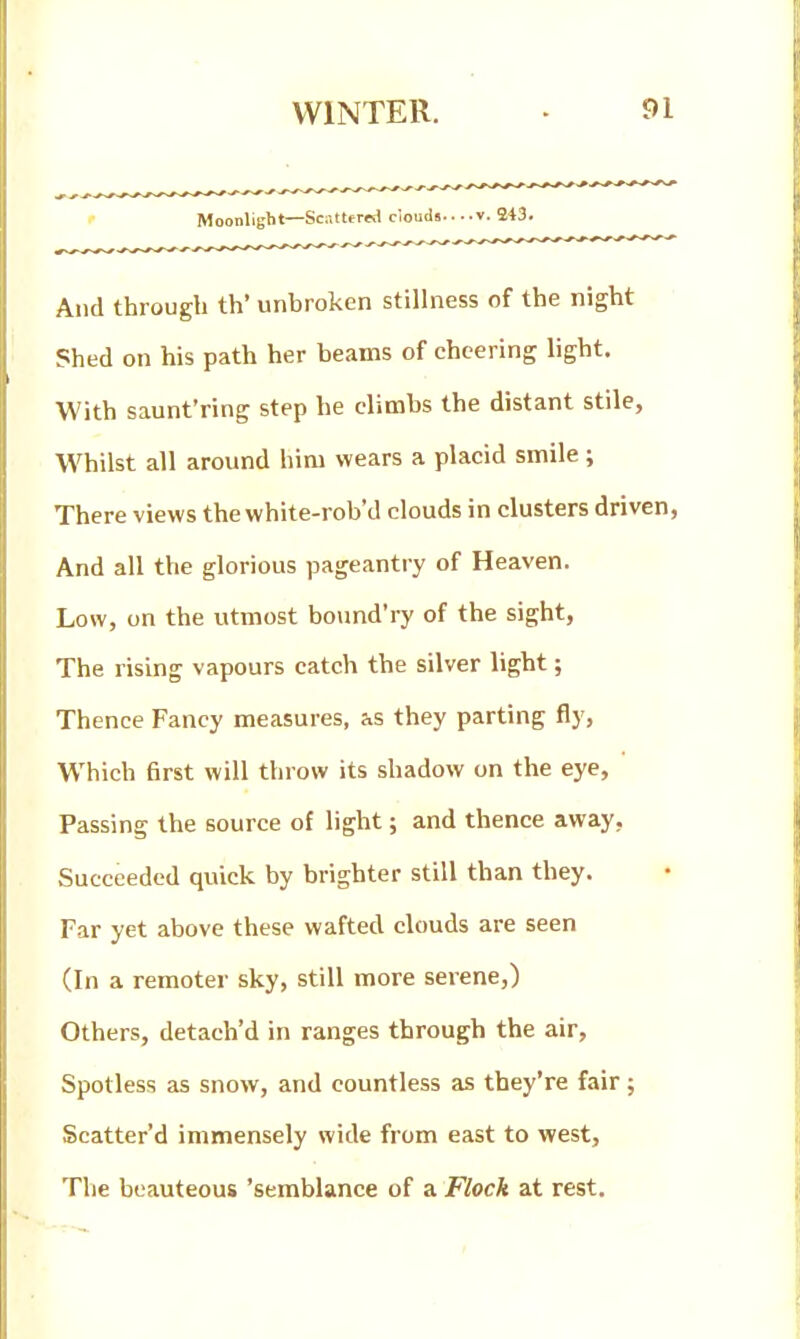 Moonlight—Sc;-,tter«i ciouds v. 243. And through th' unbroken stillness of the night Shed on his path her beams of cheering light. With saunt'ring step he climbs the distant stile. Whilst all around him wears a placid smile; There views the white-rob'd clouds in clusters driven, And all the glorious pageantry of Heaven. Low, on the utmost bo\md'ry of the sight, The rising vapours catch the silver light; Thence Fancy measures, as they parting fly, Which first will throw its shadow on the eye. Passing the source of light; and thence away, Succeeded quick by brighter still than they. Far yet above these wafted clouds are seen (In a remoter sky, still more serene,) Others, detach'd in ranges through the air, Spotless as snow, and countless as they're fair; Scatter'd immensely wide from east to west. The beauteous 'semblance of a Flock at rest.