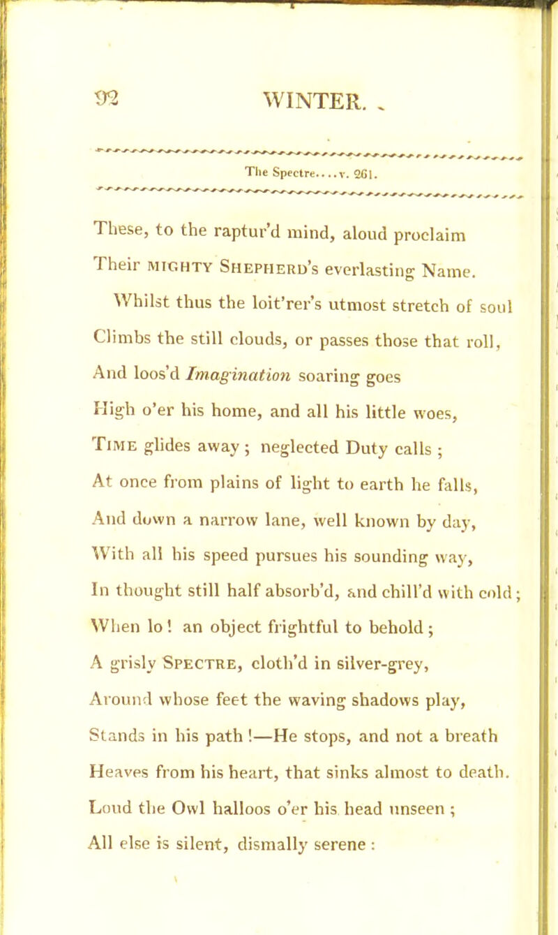 The Spectre....V. 2Cl. These, to the raptur'd mind, aloud proclaim Their mighty Shepherd's everlasting Name. Whilst thus the loit'rer's utmost stretch of soul Climbs the still clouds, or passes those that roll, And loos'd Imagination soaring goes High o'er his home, and all his little woes, Time glides away ; neglected Duty calls ; At once from plains of light to earth he falls, .^nd down a narrow lane, well known by day. With all his speed pursues his sounding way. In thought still half absorb'd, and chill'd with cold; When lo! an object frightful to behold ; A grisly Spectre, cloth'd in silver-grey, Around whose feet the waving shadows play, Stands in his path !—He stops, and not a breath Heaves from his heart, that sinks almost to death. Loud the Owl halloos o'er his head unseen ; All else is silent, dismally serene :