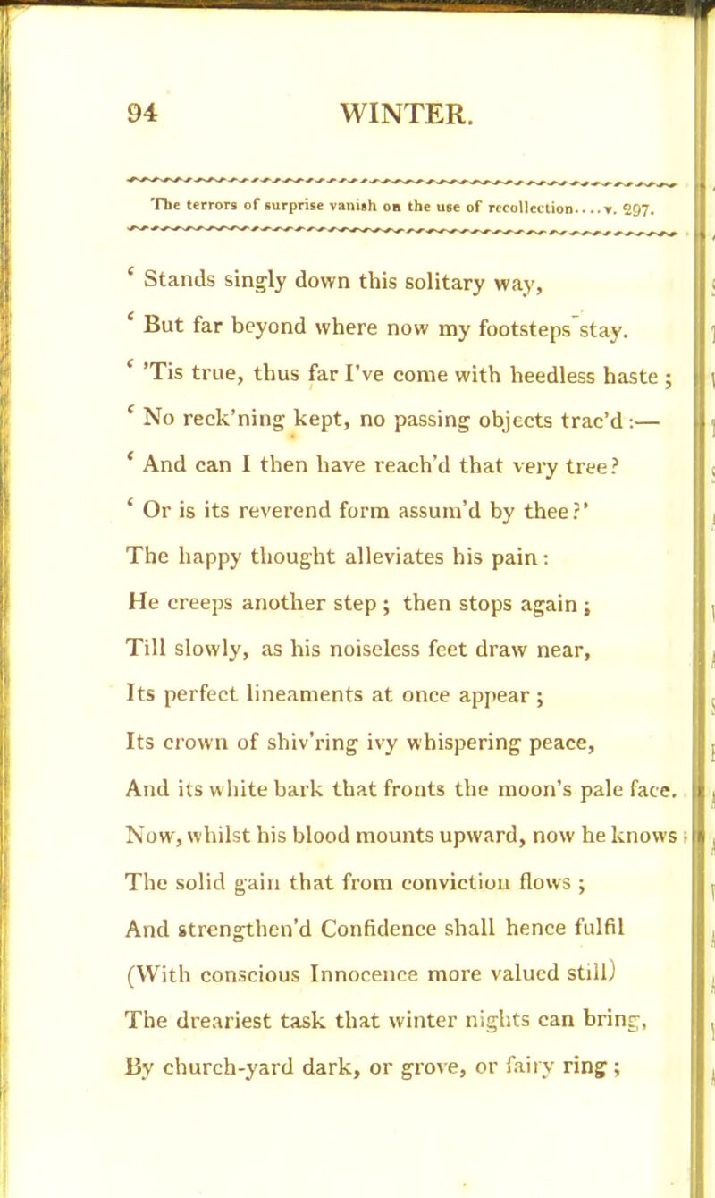 The terrors of surprise vanish on the use of rccolleclion ». 297. ' Stands singly down this solitary way. But far beyond where now my footsteps stay. ' 'Tis true, thus far I've come with heedless haste ; ' No reck'ning kept, no passing objects trac'd :— * And can I then have reaeh'd that very tree ? * Or is its reverend form assum'd by thee?' The happy thought alleviates his pain: He creeps another step ; then stops again; Till slowly, as his noiseless feet draw near, Its perfect lineaments at once appear; Its crown of shiv'ring ivy whispering peace. And its white bark that fronts the moon's pale face. Now, whilst his blood mounts upward, now he knows i The solid gain that from conviction flows ; And strengthen'd Confidence shall hence fulfil (With conscious Innocence more valued still) The dreariest task that winter nights can bring, By church-yard dark, or grove, or fairy ring ;