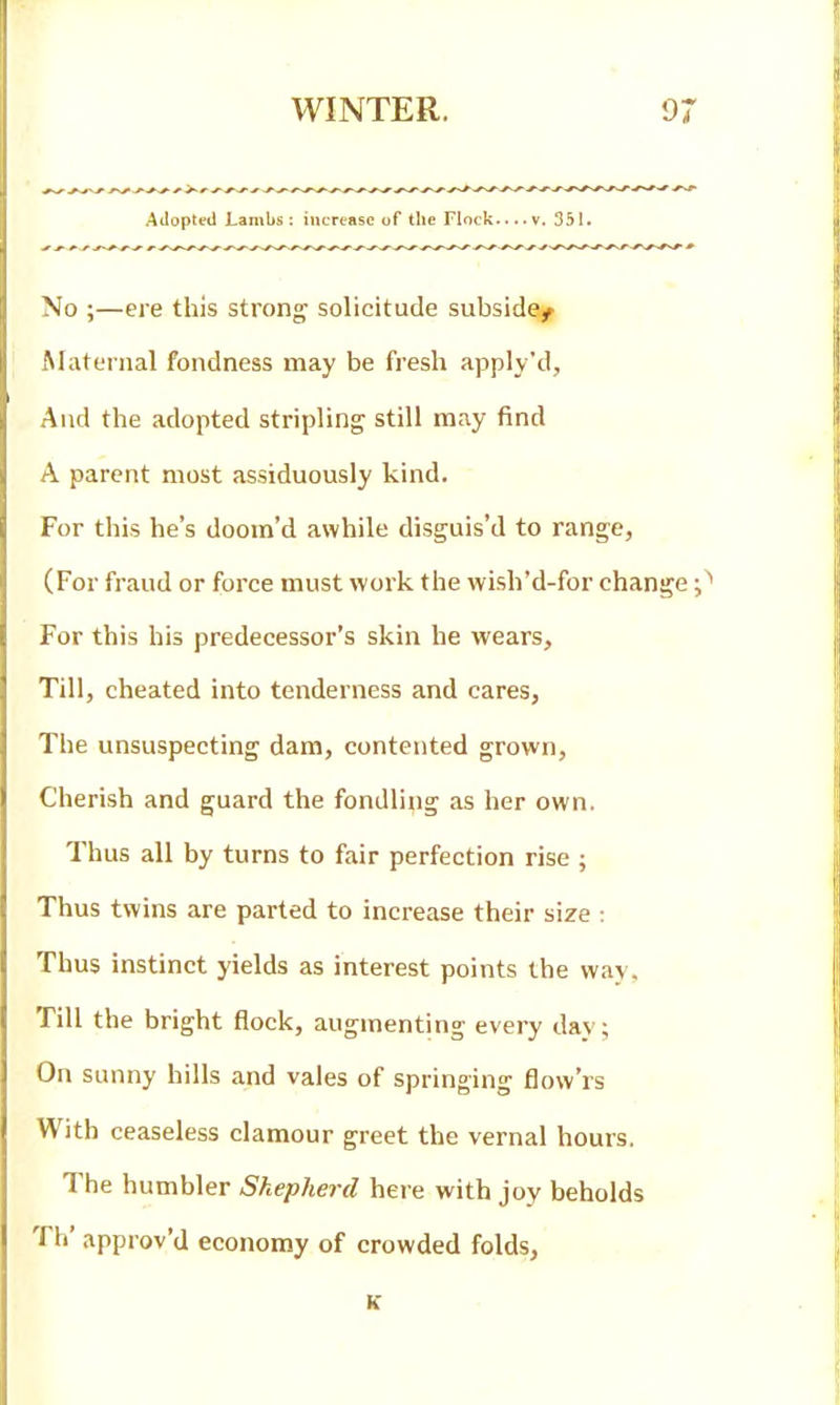 Adopted Lambs : increase of the Flock.... v. 351. No ;—eie this strong solicitude subside^ Maternal fondness may be fresh apply'd, And the adopted stripling still may find A parent most assiduously kind. For this he's doom'd awhile disguis'd to range, (For fraud or force must work the wish'd-for change For this his predecessor's skin he wears. Till, cheated into tenderness and cares, The unsuspecting dam, contented grown. Cherish and guard the fondling as her own. Thus all by turns to fair perfection rise ; Thus twins are parted to increase their size : Thus instinct yields as interest points the way. Till the bright flock, augmenting every day; On sunny hills and vales of springing flow'rs With ceaseless clamour greet the vernal hours. The humbler Shepherd here with joy beholds Th' approv'd economy of crowded folds, K