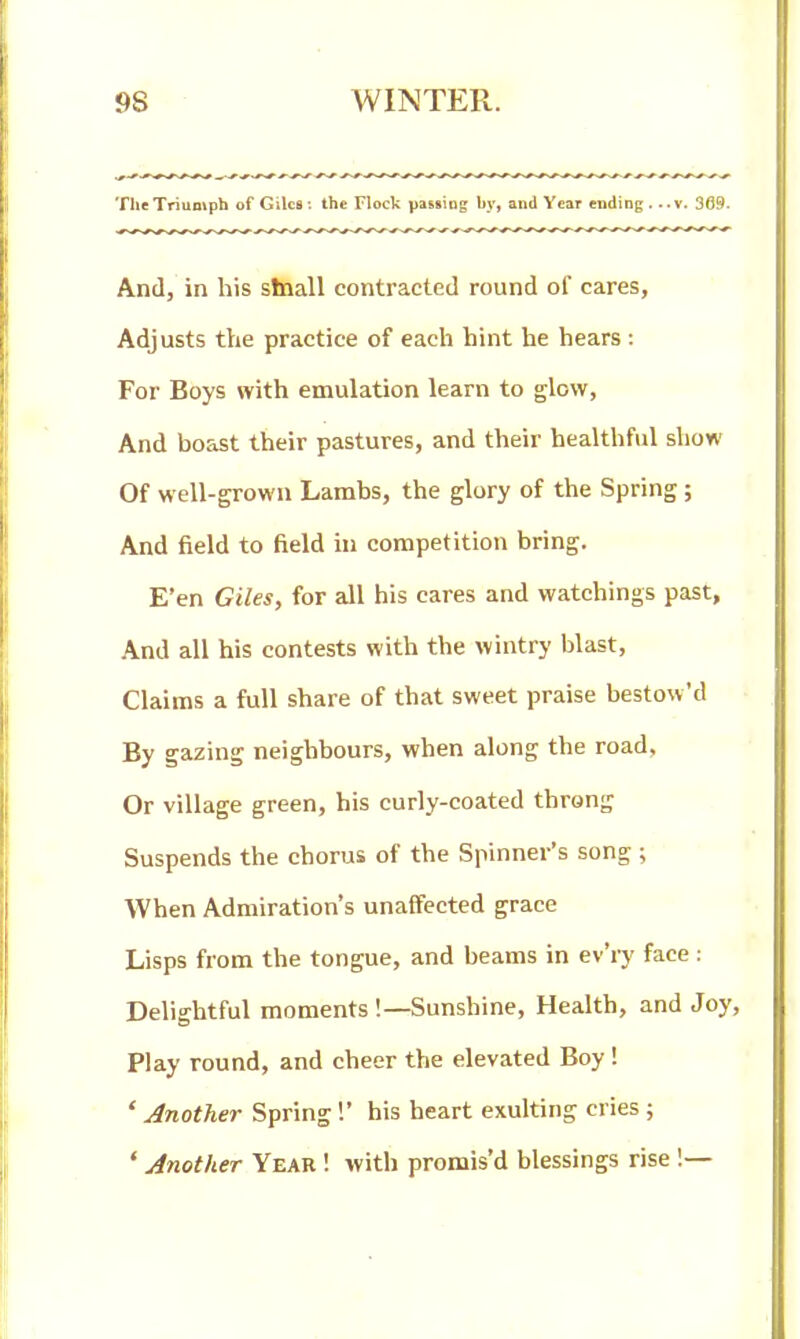 The Triumph of Giles : the Flock paKsiog by, and Year ending .. .v. 3G9. And, in his stnall contracted round of cares, Adjusts the practice of each hint he hears: For Boys with emulation learn to glow. And boast their pastures, and their healthful show Of well-grown Lambs, the glory of the Spring; And field to field in competition bring. E'en Giles, for all his cares and watchings past, And all his contests with the wintry blast. Claims a full share of that sweet praise bestow'd By gazing neighbours, when along the road, Or village green, his curly-coated throng Suspends the chorus of the Spinner's song ; When Admiration's unaffected grace Lisps from the tongue, and beams in ev'ry face : Delightful moments '.—Sunshine, Health, and Joy, Play round, and cheer the elevated Boy! ' Another Spring!' his heart exulting cries ; ' Another Year ! with promis'd blessings rise !—