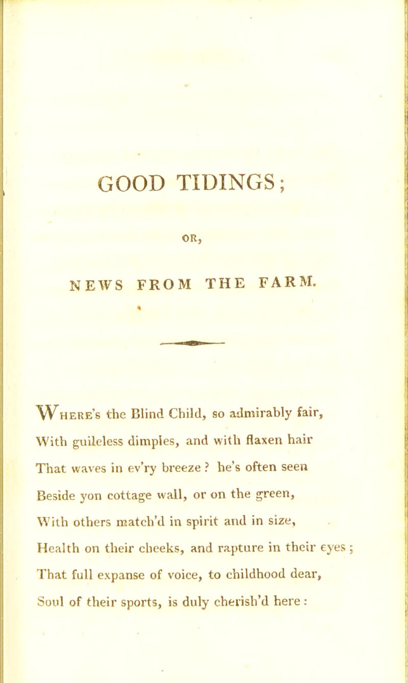 OR, NEWS FROM THE FARM. W^HERe's the Blind Child, so admirably fair. With guileless dimples, and with flaxen hair That waves in ev'ry breeze ? he's often seen Beside yon cottage wall, or on the green. With others match'd in spirit and in size, Health on their cheeks, and rapture in their eyes That full expanse of voice, to childhood dear, Soul of their sports, is duly cherish'd here :