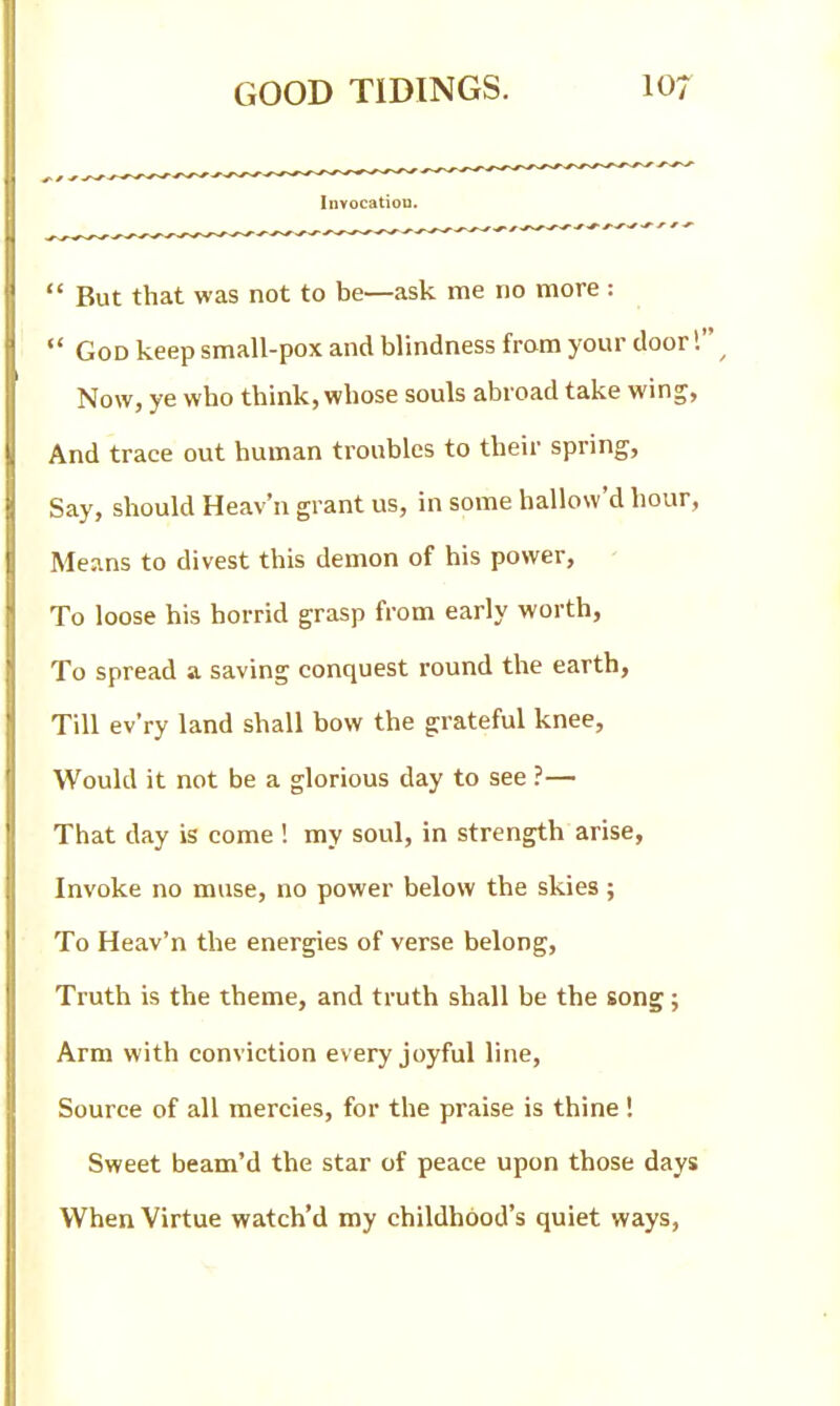  But that was not to be—ask me no more:  God keep small-pox and blindness from your door! Now, ye who think, whose souls abroad take wing, And trace out human troubles to their spring. Say, should Heav'n grant us, in some hallow'd hour, Means to divest this demon of his power, - To loose his horrid grasp from early worth, To spread a saving conquest round the earth, Till ev'ry land shall bow the grateful knee, Would it not be a glorious day to see ?— That day is come ! my soul, in strength arise, Invoke no muse, no power below the skies ; To Heav'n the energies of verse belong. Truth is the theme, and truth shall be the song; Arm with conviction every joyful line, Source of all mercies, for the praise is thine! Sweet beam'd the star of peace upon those days When Virtue watch'd my childhood's quiet ways.