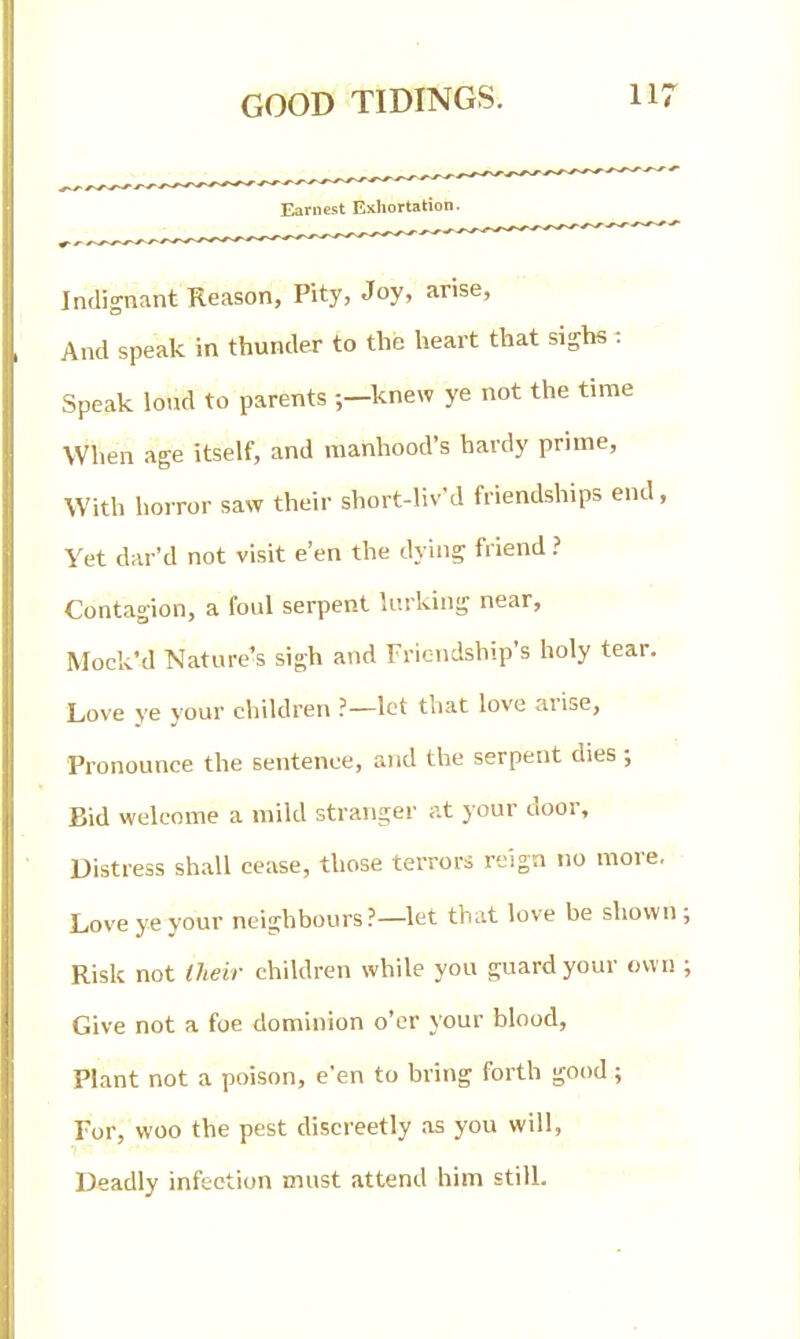 Indignant Reason, Pity, Joy, arise, And speak in thunder to the heart that sighs : Speak loud to parents ;—knew ye not the time When age itself, and manhood's hardy prime, With horror saw their short-liv'd friendships end, Yet dar'd not visit e'en the dying friend ? Contagion, a foul serpent lurking near, Mock'd Nature's sigh and Friendship's holy tear. Love ye your children ?—let that love arise. Pronounce the sentence, and the serpent dies ; Bid welcome a mild stranger at your door. Distress shall cease, those terrors reign no more. Love ye your neighbours?—let that love be shown; Risk not Iheir children while you guard your own ; Give not a foe dominion o'er your blood. Plant not a poison, e'en to bring forth good; Tor, woo the pest discreetly as you will, Deadly infection must attend him still.