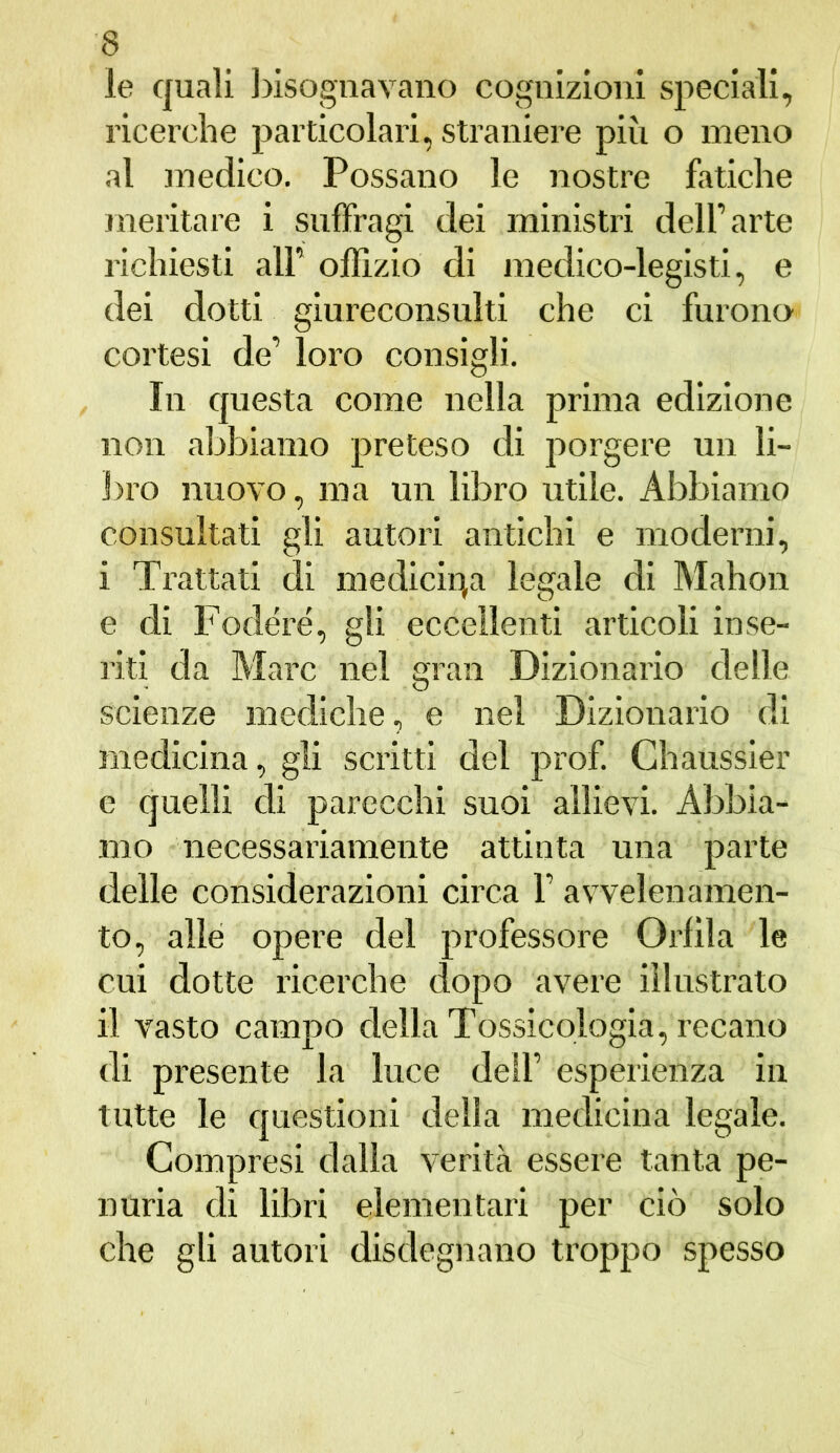 le quali bisognavano cognizioni speciali, ricerche particolari, straniere più o meno al medico. Possano le nostre fatiche meritare i suffragi dei ministri dell’arte richiesti all’ oflizio di medico-legisti, e dei dotti giureconsulti che ci furono cortesi de’ loro consigli. In questa come nella prima edizione non abbiamo preteso di porgere un li- bro nuovo, ma un libro utile. Abbiamo consultati gli autori antichi e moderni, i Trattati di medicina legale di Mahon e di Fodere, gli eccellenti articoli inse- riti da Marc nel gran Dizionario delle scienze mediche, e nel Dizionario di medicina, gli scritti del prof. Chaussier e quelli di parecchi suoi allievi. Abbia- mo necessariamente attinta una parte delle considerazioni circa 1’ avvelenamen- to, alle opere del professore Orlila le cui dotte ricerche dopo avere illustrato il vasto campo della Tossicologia, recano di presente la luce dell’ esperienza in tutte le questioni delia medicina legale. Compresi dalla verità essere tanta pe- nuria di libri elementari per ciò solo che gli autori disdegnano troppo spesso