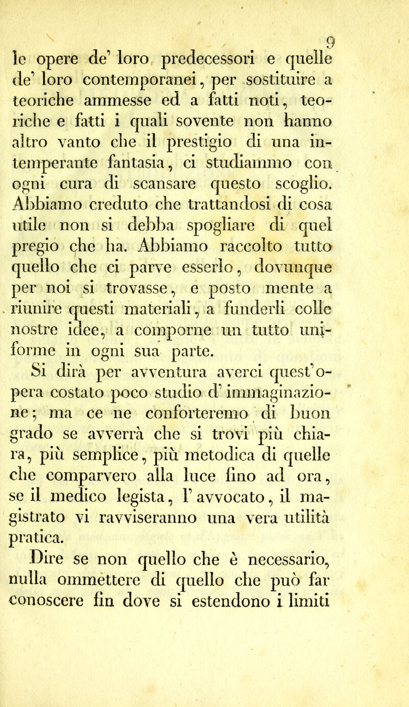 le opere de’ loro predecessori e quelle de’ loro contemporanei, per sostituire a teoriche ammesse ed a fatti noti, teo- riche e fatti i quali sovente non hanno altro vanto che il prestigio di una in- temperante fantasia, ci studiammo con ogni cura di scansare questo scoglio. Abbiamo creduto che trattandosi di cosa utile non si debba spogliare di quel pregio che ha. Abbiamo raccolto tutto quello che ci parve esserlo, dovunque per noi si trovasse, e posto mente a riunire questi materiali, a funderli colle nostre idee, a comporne un tutto uni- forme in ogni sua parte. Si dirà per avventura averci quest’o- pera costato poco studio d’immaginazio- ne ; ma ce ne conforteremo di buon grado se avverrà che si trovi più chia- ra, più semplice, più metodica di quelle che comparvero alla luce lino ad ora, se il medico legista, F avvocato, il ma- gistrato vi ravviseranno una vera utilità pratica. Dire se non quello che è necessario, nulla ommettere di quello che può far conoscere fin dove si estendono i limiti